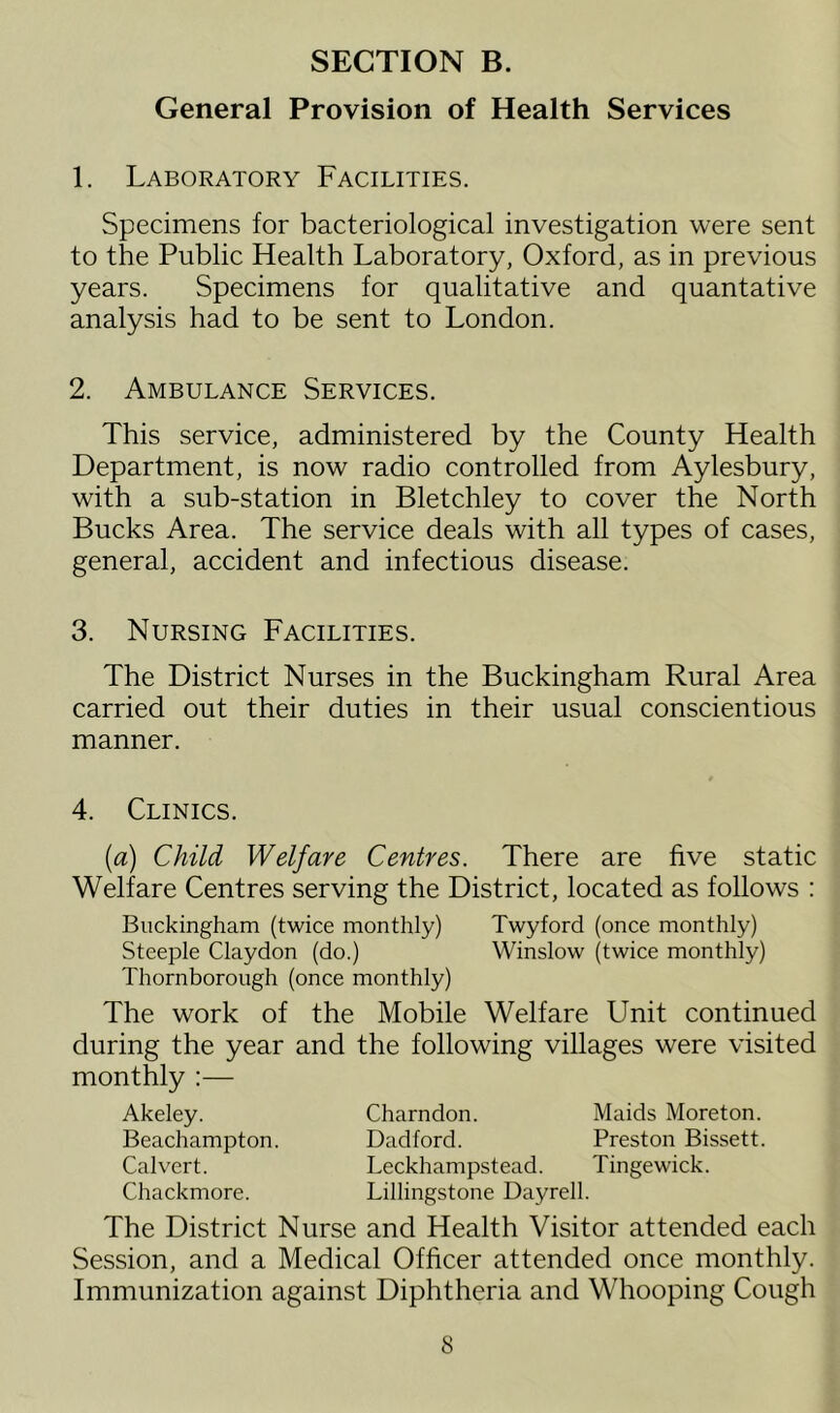 General Provision of Health Services 1. Laboratory Facilities. Specimens for bacteriological investigation were sent to the Public Health Laboratory, Oxford, as in previous years. Specimens for qualitative and quantative analysis had to be sent to London. 2. Ambulance Services. This service, administered by the County Health Department, is now radio controlled from Aylesbury, with a sub-station in Bletchley to cover the North Bucks Area. The service deals with all types of cases, general, accident and infectious disease. 3. Nursing Facilities. The District Nurses in the Buckingham Rural Area carried out their duties in their usual conscientious manner. 4. Clinics. (a) Child Welfare Centres. There are five static Welfare Centres serving the District, located as follows : Buckingham (twice monthly) Twyford (once monthly) Steeple Claydon (do.) Winslow (twice monthly) Thornborough (once monthly) The work of the Mobile Welfare Unit continued during the year and the following villages were visited monthly :— Akeley. Beachampton. Calvert. Chackmore. The District Nurse Charndon. Maids Moreton. Dadford. Preston Bissett. Leckhampstead. Tingewick. Lillingstone Dayrell. and Health Visitor attended each Session, and a Medical Officer attended once monthly. Immunization against Diphtheria and Whooping Cough