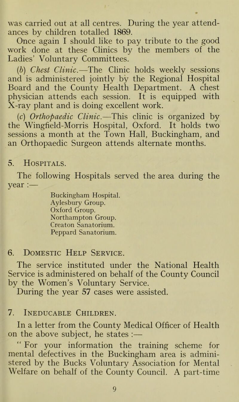 was carried out at all centres. During the year attend- ances by children totalled 1869. Once again I should like to pay tribute to the good work done at these Clinics by the members of the Ladies’ Voluntary Committees. (b) Chest Clinic.—The Clinic holds weekly sessions and is administered jointly by the Regional Hospital Board and the County Health Department. A chest physician attends each session. It is equipped with X-ray plant and is doing excellent work. (c) Orthopaedic Clinic.—This clinic is organized by the Wingfield-Morris Hospital, Oxford. It holds two sessions a month at the Town Hall, Buckingham, and an Orthopaedic Surgeon attends alternate months. 5. Hospitals. The following Hospitals served the area during the year Buckingham Hospital. Aylesbury Group. Oxford Group. Northampton Group. Creaton Sanatorium. Peppard Sanatorium. 6. Domestic Help Service. The service instituted under the National Health Service is administered on behalf of the County Council by the Women’s Voluntary Service. During the year 57 cases were assisted. 7. Ineducable Children. In a letter from the County Medical Officer of Health on the above subject, he states :— “ For your information the training scheme for mental defectives in the Buckingham area is admini- stered by the Bucks Voluntary Association for Mental Welfare on behalf of the County Council. A part-time