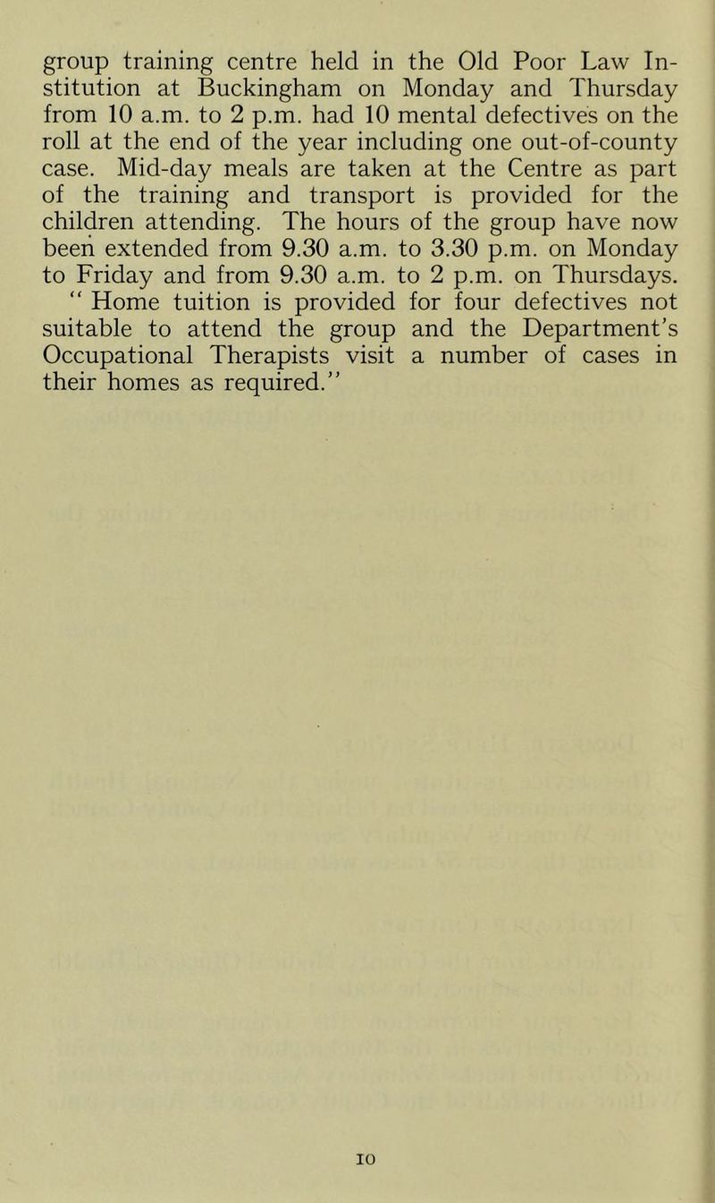 group training centre held in the Old Poor Law In- stitution at Buckingham on Monday and Thursday from 10 a.m. to 2 p.m. had 10 mental defectives on the roll at the end of the year including one out-of-county case. Mid-day meals are taken at the Centre as part of the training and transport is provided for the children attending. The hours of the group have now been extended from 9.30 a.m. to 3.30 p.m. on Monday to Friday and from 9.30 a.m. to 2 p.m. on Thursdays. “ Home tuition is provided for four defectives not suitable to attend the group and the Department’s Occupational Therapists visit a number of cases in their homes as required.” io
