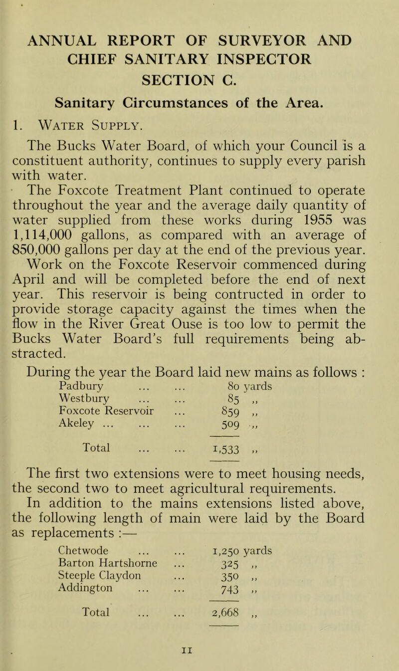 ANNUAL REPORT OF SURVEYOR AND CHIEF SANITARY INSPECTOR SECTION C. Sanitary Circumstances of the Area. 1. Water Supply. The Bucks Water Board, of which your Council is a constituent authority, continues to supply every parish with water. The Foxcote Treatment Plant continued to operate throughout the year and the average daily quantity of water supplied from these works during 1955 was 1.114.000 gallons, as compared with an average of 850.000 gallons per day at the end of the previous year. Work on the Foxcote Reservoir commenced during April and will be completed before the end of next year. This reservoir is being contructed in order to provide storage capacity against the times when the flow in the River Great Ouse is too low to permit the Bucks Water Board’s full requirements being ab- stracted. During the year the Board laid new mains as follows : Padbury West bury Foxcote Reservoir Akeley ... So yards §5 „ 859 » 509 ■» Total 1.533 . The first two extensions were to meet housing needs, the second two to meet agricultural requirements. In addition to the mains extensions listed above, the following length of main were laid by the Board as replacements :— Chetwode Barton Hartshorne Steeple Claydon Addington 1,250 yards 325 .. 350 „ 743 Total 2,668