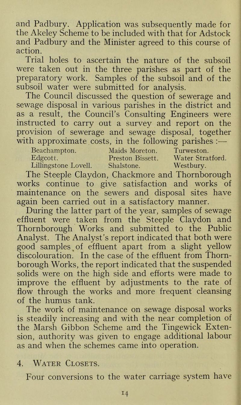 and Padbury. Application was subsequently made for the Akeley Scheme to be included with that for Adstock and Padbury and the Minister agreed to this course of action. Trial holes to ascertain the nature of the subsoil were taken out in the three parishes as part of the preparatory work. Samples of the subsoil and of the subsoil water were submitted for analysis. The Council discussed the question of sewerage and sewage disposal in various parishes in the district and as a result, the Council’s Consulting Engineers were instructed to carry out a survey and report on the provision of sewerage and sewage disposal, together with approximate costs, in the following parishes :— Beachampton. Maids Moreton. Turweston. Edgcott. Preston Bissett. Water Stratford. Lillingstone Lovell. Shalstone. Westbury. The Steeple Claydon, Chackmore and Thornborough works continue to give satisfaction and works of maintenance on the sewers and disposal sites have again been carried out in a satisfactory manner. During the latter part of the year, samples of sewage effluent were taken from the Steeple Claydon and Thornborough Works and submitted to the Public Analyst. The Analyst’s report indicated that both were good samples of effluent apart from a slight yellow discolouration. In the case of the effluent from Thorn- borough Works, the report indicated that the suspended solids were on the high side and efforts were made to improve the effluent by adjustments to the rate of flow through the works and more frequent cleansing of the humus tank. The work of maintenance on sewage disposal works is steadily increasing and with the near completion of the Marsh Gibbon Scheme and the Tinge wick Exten- sion, authority was given to engage additional labour as and when the schemes came into operation. 4. Water Closets. Four conversions to the water carriage system have