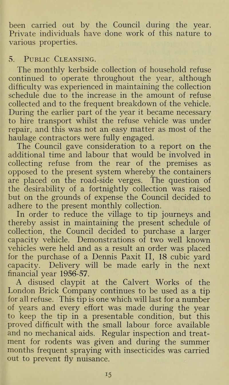 been carried out by the Council during the year. Private individuals have done work of this nature to various properties. 5. Public Cleansing. The monthly kerbside collection of household refuse continued to operate throughout the year, although difficulty was experienced in maintaining the collection schedule due to the increase in the amount of refuse collected and to the frequent breakdown of the vehicle. During the earlier part of the year it became necessary to hire transport whilst the refuse vehicle was under repair, and this was not an easy matter as most of the haulage contractors were fully engaged. The Council gave consideration to a report on the additional time and labour that would be involved in collecting refuse from the rear of the premises as opposed to the present system whereby the containers are placed on the road-side verges. The question of the desirability of a fortnightly collection was raised but on the grounds of expense the Council decided to adhere to the present monthly collection. In order to reduce the village to tip journeys and thereby assist in maintaining the present schedule of collection, the Council decided to purchase a larger capacity vehicle. Demonstrations of two well known vehicles were held and as a result an order was placed for the purchase of a Dennis Paxit II, 18 cubic yard capacity. Delivery will be made early in the next financial year 1956-57. A disused claypit at the Calvert Works of the London Brick Company continues to be used as a tip for all refuse. This tip is one which will last for a number of years and every effort was made during the year to keep the tip in a presentable condition, but this proved difficult with the small labour force available and no mechanical aids. Regular inspection and treat- ment for rodents was given and during the summer months frequent spraying with insecticides was carried out to prevent fly nuisance.