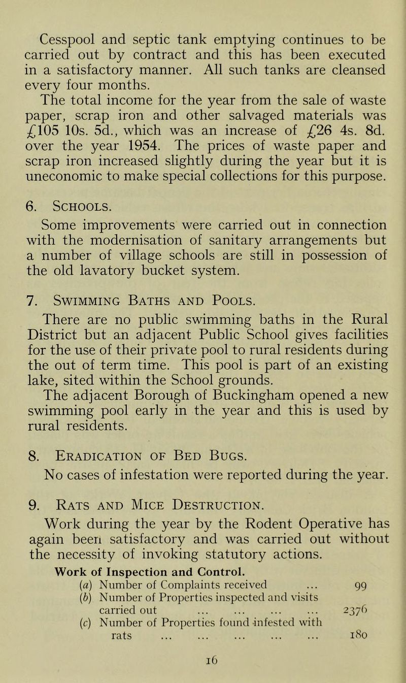 Cesspool and septic tank emptying continues to be carried out by contract and this has been executed in a satisfactory manner. All such tanks are cleansed every four months. The total income for the year from the sale of waste paper, scrap iron and other salvaged materials was £105 10s. 5d., which was an increase of £26 4s. 8d. over the year 1954. The prices of waste paper and scrap iron increased slightly during the year but it is uneconomic to make special collections for this purpose. 6. Schools. Some improvements were carried out in connection with the modernisation of sanitary arrangements but a number of village schools are still in possession of the old lavatory bucket system. 7. Swimming Baths and Pools. There are no public swimming baths in the Rural District but an adjacent Public School gives facilities for the use of their private pool to rural residents during the out of term time. This pool is part of an existing lake, sited within the School grounds. The adjacent Borough of Buckingham opened a new swimming pool early in the year and this is used by rural residents. 8. Eradication of Bed Bugs. No cases of infestation were reported during the year. 9. Rats and Mice Destruction. Work during the year by the Rodent Operative has again been satisfactory and was carried out without the necessity of invoking statutory actions. Work of Inspection and Control. (a) Number of Complaints received ... 99 (b) Number of Properties inspected and visits carried out ... ... ... ... 2376 (c) Number of Properties found infested with rats ... ... ... ... ... 1S0