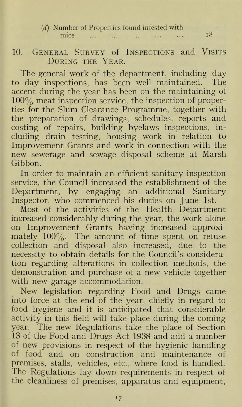 (.d) Number of Properties found infested with mice ... ... ... ... ... 18 10. General Survey of Inspections and Visits During the Year. The general work of the department, including day to day inspections, has been well maintained. The accent during the year has been on the maintaining of 100% meat inspection service, the inspection of proper- ties for the Slum Clearance Programme, together with the preparation of drawings, schedules, reports and costing of repairs, building byelaws inspections, in- cluding drain testing, housing work in relation to Improvement Grants and work in connection with the new sewerage and sewage disposal scheme at Marsh Gibbon. In order to maintain an efficient sanitary inspection service, the Council increased the establishment of the Department, by engaging an additional Sanitary Inspector, who commenced his duties on June 1st. Most of the activities of the Health Department increased considerably during the year, the work alone on Improvement Grants having increased approxi- mately 100%. The amount of time spent on refuse collection and disposal also increased, due to the necessity to obtain details for the Council’s considera- tion regarding alterations in collection methods, the demonstration and purchase of a new vehicle together with new garage accommodation. New legislation regarding Food and Drugs came into force at the end of the year, chiefly in regard to food hygiene and it is anticipated that considerable activity in this field will take place during the coming year. The new Regulations take the place of Section 13 of the Food and Drugs Act 1938 and add a number of new provisions in respect of the hygienic handling of food and on construction and maintenance of premises, stalls, vehicles, etc., where food is handled. The Regulations lay down requirements in respect of the cleanliness of premises, apparatus and equipment, x7