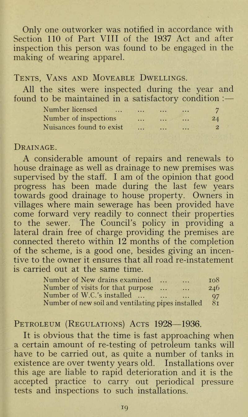 Only one outworker was notified in accordance with Section 110 of Part VIII of the 1937 Act and after inspection this person was found to be engaged in the making of wearing apparel. Tents, Vans and Moveable Dwellings. All the sites were inspected during the year and found to be maintained in a satisfactory condition :— Number licensed ... ... ... ... 7 Number of inspections ... ... ... 24 Nuisances found to exist ... ... ... 2 Drainage. A considerable amount of repairs and renewals to house drainage as well as drainage to new premises was supervised by the staff. I am of the opinion that good progress has been made during the last few years towards good drainage to house property. Owners in villages where main sewerage has been provided have come forward very readily to connect their properties to the sewer. The Council’s policy in providing a lateral drain free of charge providing the premises are connected thereto within 12 months of the completion of the scheme, is a good one, besides giving an incen- tive to the owner it ensures that all road re-instatement is carried out at the same time. Number of New drains examined ... ... 108 Number of visits for that purpose ... ... 246 Number of W.C.’s installed ... ... ... 97 Number of new soil and ventilating pipes installed 81 Petroleum (Regulations) Acts 1928—1936. It is obvious that the time is fast approaching when a certain amount of re-testing of petroleum tanks will have to be carried out, as quite a number of tanks in existence are over twenty years old. Installations over this age are liable to rapid deterioration and it is the accepted practice to carry out periodical pressure tests and inspections to such installations.