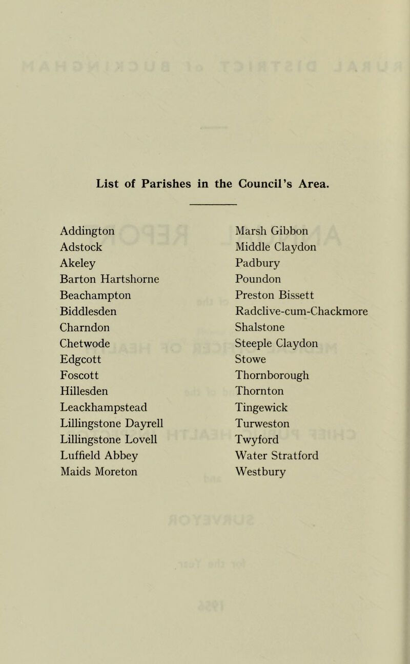 List of Parishes in the Council’s Area. Addington Marsh Gibbon Adstock Middle Claydon Akeley Padbury Barton Hartshorne Poundon Beachampton Preston Bissett Biddlesden Radclive-cum-Chackmore Charndon Shalstone Chetwode Steeple Claydon Edgcott Stowe Foscott Thornborough Hillesden Thornton Leackhampstead Tinge wick Lillingstone Dayrell Turweston Lillingstone Lovell Twyford Luffield Abbey Water Stratford Maids Moreton Westbury