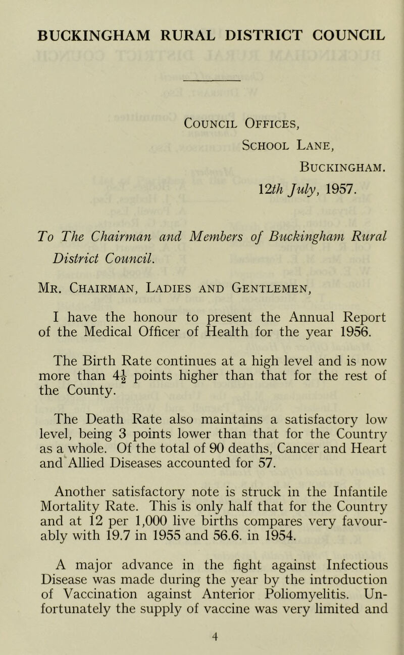 BUCKINGHAM RURAL DISTRICT COUNCIL Council Offices, School Lane, Buckingham. \2th July, 1957, To The Chairman and Members of Bitckingham Rural District Council. Mr. Chairman, Ladies and Gentlemen, I have the honour to present the Annual Report of the Medical Officer of Health for the year 1956. The Birth Rate continues at a high level and is now more than 4| points higher than that for the rest of the County. The Death Rate also maintains a satisfactory low level, being 3 points lower than that for the Country as a whole. Of the total of 90 deaths. Cancer and Heart and Allied Diseases accounted for 57. Another satisfactory note is struck in the Infantile Mortality Rate. This is only half that for the Country and at 12 per 1,000 live births compares very favour- ably with 19.7 in 1955 and 56.6. in 1954. A major advance in the fight against Infectious Disease was made during the year by the introduction of Vaccination against Anterior Poliomyelitis. Un- fortunately the supply of vaccine was very limited and
