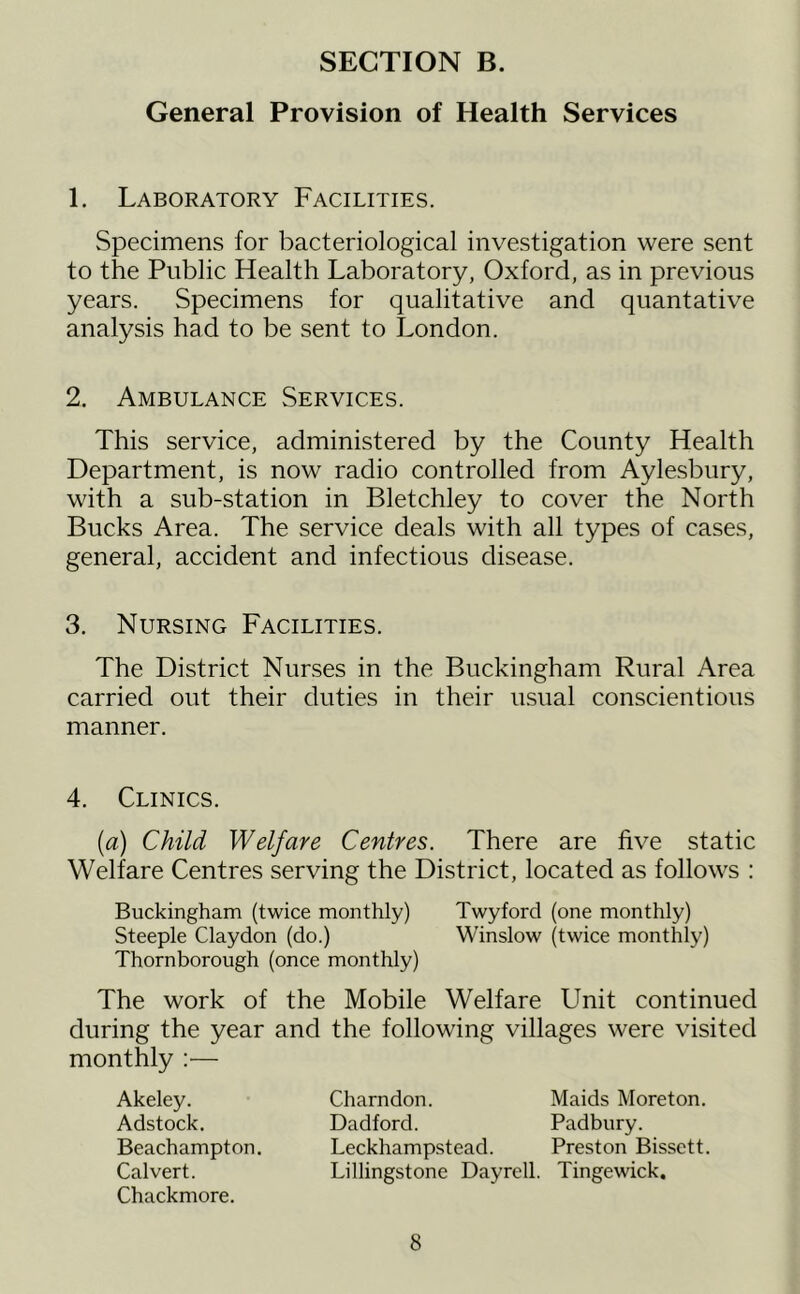 General Provision of Health Services 1. Laboratory Facilities. Specimens for bacteriological investigation were sent to the Public Health Laboratory, Oxford, as in previous years. Specimens for qualitative and quantative analysis had to be sent to London. 2. Ambulance Services. This service, administered by the County Health Department, is now radio controlled from Aylesbury, with a sub-station in Bletchley to cover the North Bucks Area. The service deals with all types of cases, general, accident and infectious disease. 3. Nursing Facilities. The District Nurses in the Buckingham Rural Area carried out their duties in their usual conscientious manner. 4. Clinics. {a) Child Welfare Centres. There are five static Welfare Centres serving the District, located as follows : Buckingham (twice monthly) Twyford (one monthly) Steeple Claydon (do.) Winslow (twice monthly) Thornborough (once monthly) The work of the Mobile Welfare Unit continued during the year and the following villages were visited monthly ;— Akeley. Adstock. Beachampton. Calvert. Chackmore. Charndon. Maids Moreton. Dadford. Padbury. Leckhampstead. Preston Bissett. Lillingstone Dayrell. Tingewick.