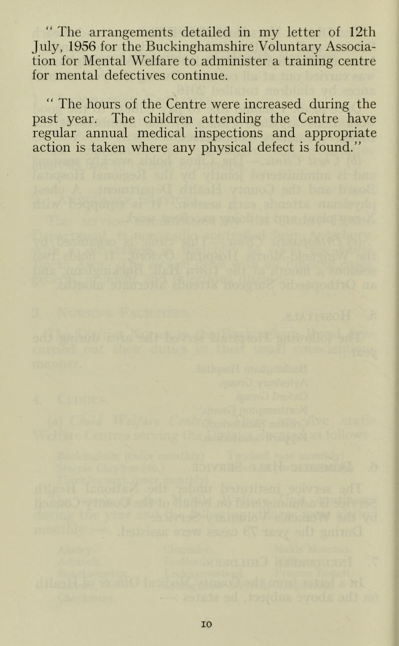 “ The arrangements detailed in my letter of 12th July, 1956 for the Buckinghamshire Voluntary Associa- tion for Mental Welfare to administer a training centre for mental defectives continue. The hours of the Centre were increased during the past year. The children attending the Centre have regular annual medical inspections and appropriate action is taken where any physical defect is found.”