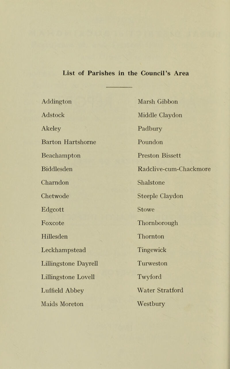 List of Parishes in the Council’s Area Addington Marsh Gibbon Adstock Middle Claydon Akeley Padbury Barton Hartshorne Poundon Beachampton Preston Bissett Biddlesden Radclive-cum-Chackmore Charndon Shalstone Chetwode Steeple Claydon Edgcott Stowe Foxcote Thorn borough Hillesden Thornton Leckhampstead Tinge wick Lillingstone Dayrell Tnrweston Lillingstone Lovell Twyford Lnffield Abbey Water Stratford Maids Moreton Westbury