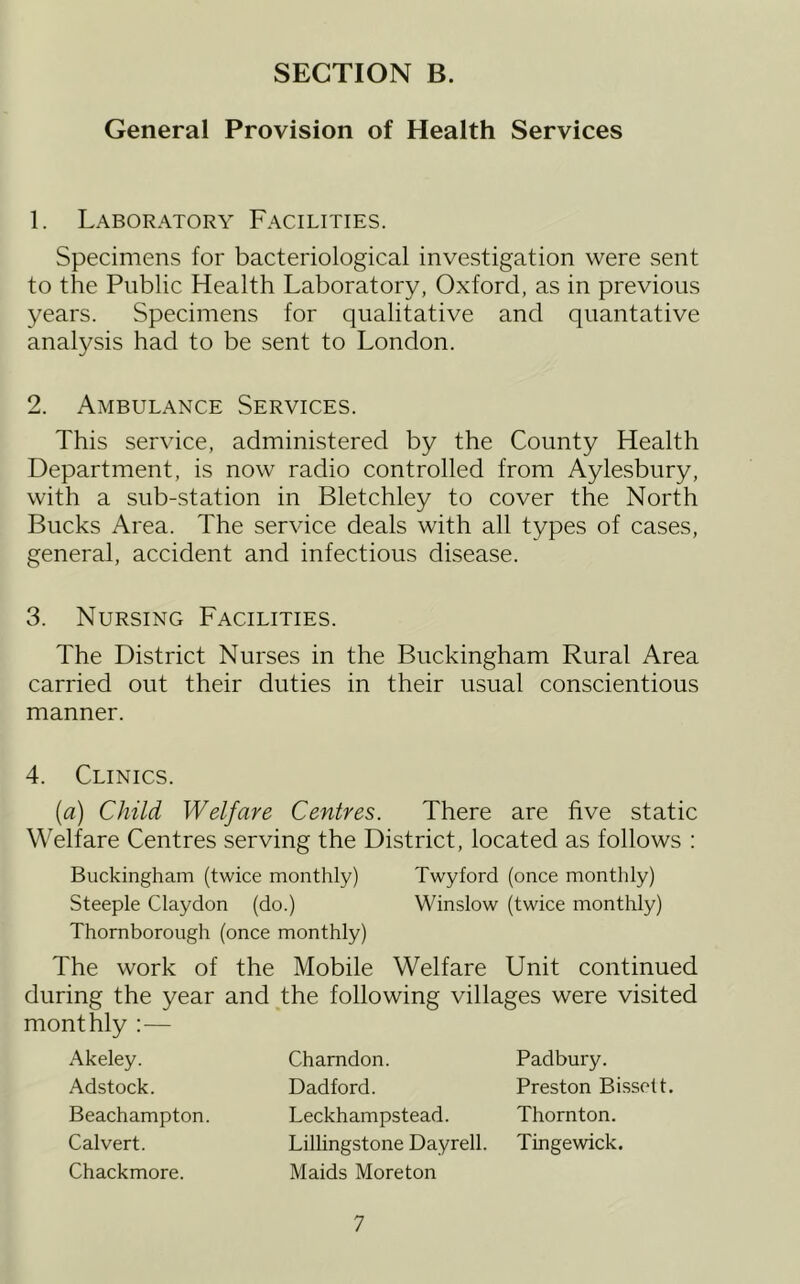 General Provision of Health Services 1. Laboratory Facilities. Specimens for bacteriological investigation were sent to the Public Health Laboratory, Oxford, as in previous years. Specimens for qualitative and quantative analysis had to be sent to London. 2. Ambulance Services. This service, administered by the County Health Department, is now radio controlled from Aylesbury, with a sub-station in Bletchley to cover the North Bucks Area. The service deals with all types of cases, general, accident and infectious disease. 3. Nursing Facilities. The District Nurses in the Buckingham Rural Area carried out their duties in their usual conscientious manner. 4. Clinics. (a) Child Welfare Centres. There are five static Welfare Centres serving the District, located as follows : Buckingham (twice monthly) Twyford (once monthly) Steeple Claydon (do.) Winslow (twice monthly) Thornborough (once monthly) The work of the Mobile Welfare Unit continued during the year and the following villages were visited monthly :— Akeley. Adstock. Beachampton. Calvert. Chackmore. Chamdon. Dadford. Leckhampstead. Lillingstone Dayrell. Maids Moreton Padbury. Preston Bissott. Thornton. Tingewick.