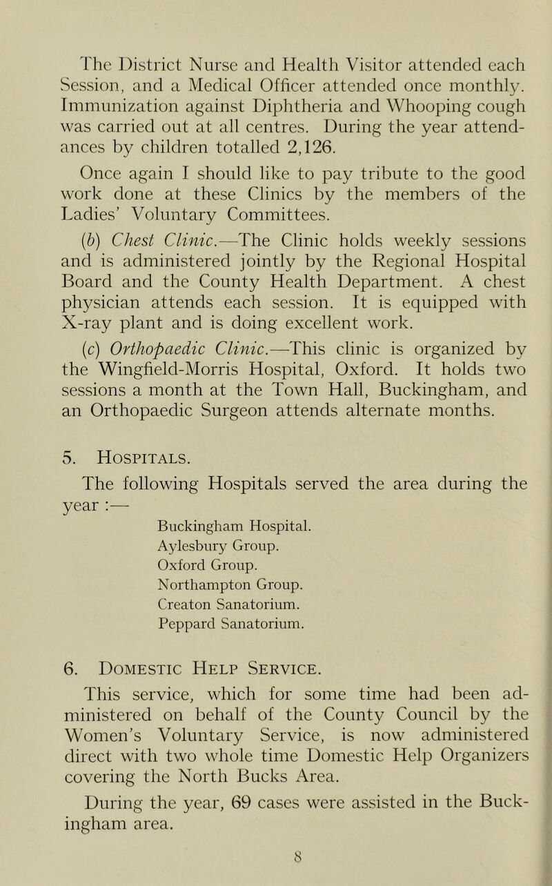 The District Nurse and Health Visitor attended each vSession, and a Medical Officer attended once monthly. Immunization against Diphtheria and Whooping cough was carried out at all centres. During the year attend- ances by children totalled 2,126. Once again I should like to pay tribute to the good work done at these Clinics by the members of the Ladies’ Voluntary Committees. [b] Chest Clinic.—The Clinic holds weekly sessions and is administered jointly by the Regional Hospital Board and the County Health Department. A chest physician attends each session. It is equipped with X-ray plant and is doing excellent work. (c) Orthopaedic Clinic.—This clinic is organized by the Wingfield-Morris Hospital, Oxford. It holds two sessions a month at the Town Hall, Buckingham, and an Orthopaedic Surgeon attends alternate months. 5. Hospitals. The following Hospitals served the area during the year :— Buckingham Hospital. Aylesbury Group. Oxford Group. Northampton Group. Creaton Sanatorium. Peppard Sanatorium. 6. Domestic Help Service. This service, which for some time had been ad- ministered on behalf of the County Council by the Women’s Voluntary Service, is now administered direct with two whole time Domestic Help Organizers covering the North Bucks Area. During the year, 69 cases were assisted in the Buck- ingham area.