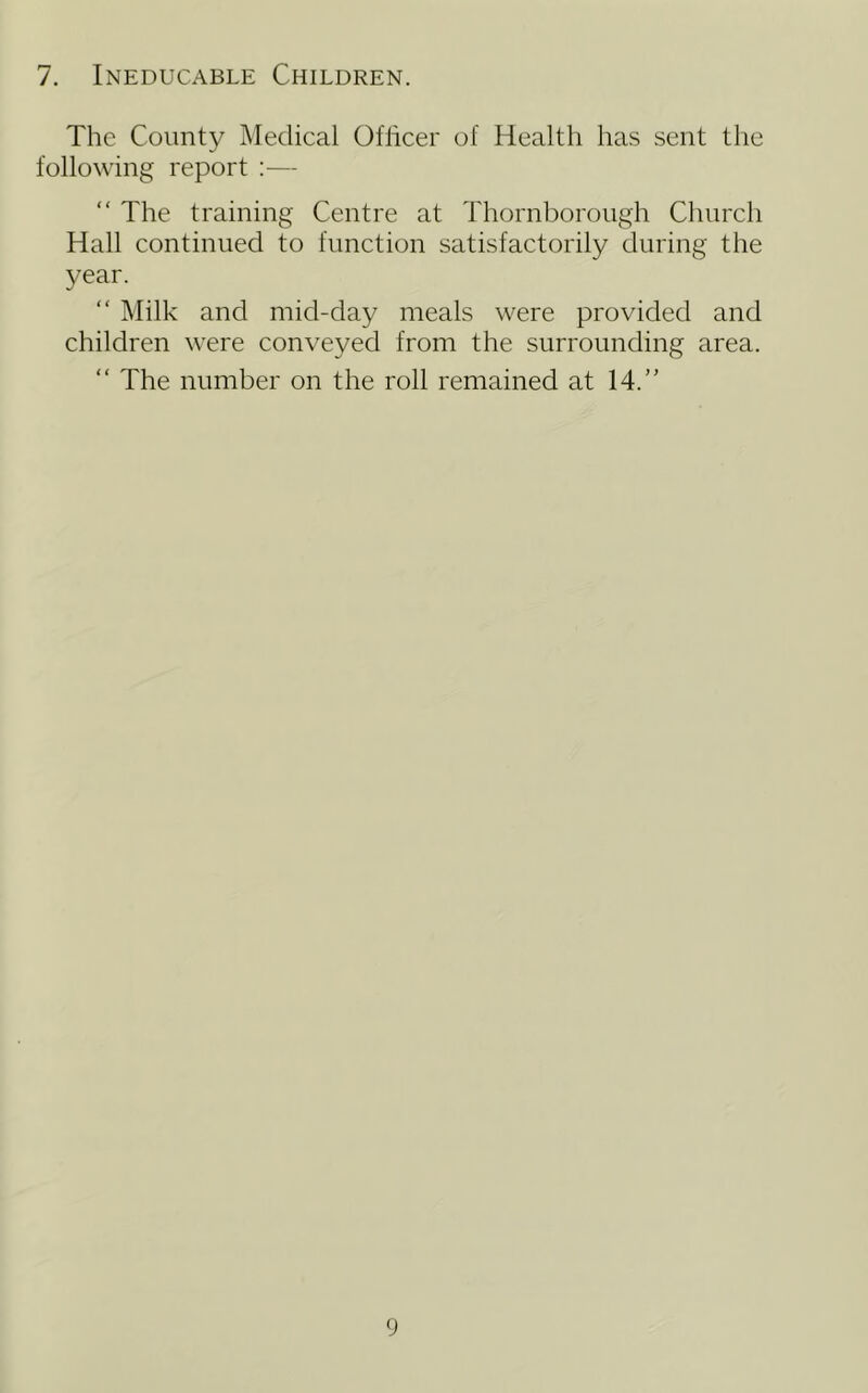7. Ineducable Children. The County Medical Oflicer of Health has sent the following report :— “ The training Centre at Thornborough Church Hall continued to function satisfactorily during the year. “ Milk and mid-day meals were provided and children were conveyed from the surrounding area. “ The number on the roll remained at 14.”