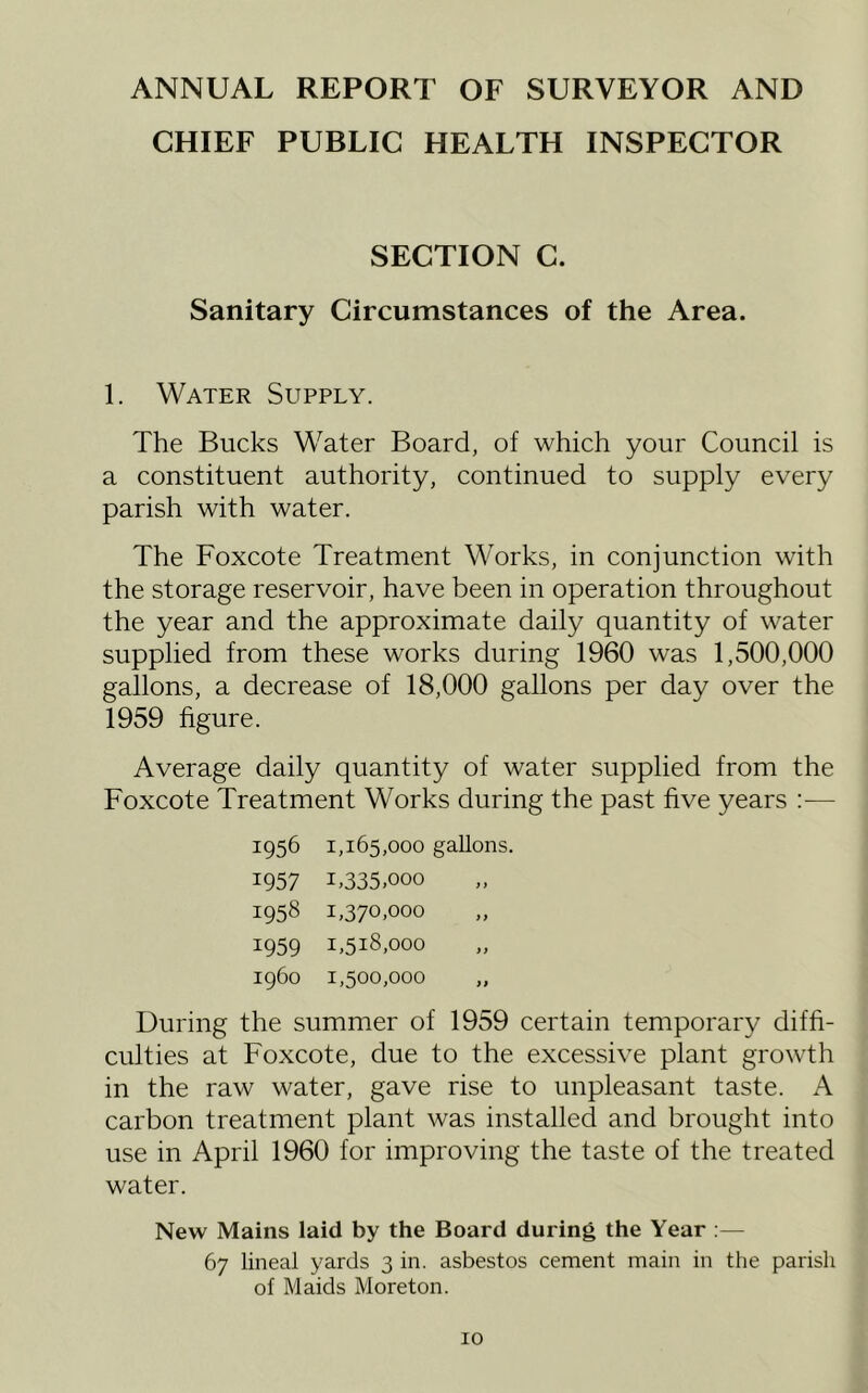 ANNUAL REPORT OF SURVEYOR AND CHIEF PUBLIC HEALTH INSPECTOR SECTION C. Sanitary Circumstances of the Area. 1. Water Supply. The Bucks Water Board, of which your Council is a constituent authority, continued to supply every parish with water. The Foxcote Treatment Works, in conjunction with the storage reservoir, have been in operation throughout the year and the approximate daily quantity of water supplied from these works during 1960 was 1,500,000 gallons, a decrease of 18,000 gallons per day over the 1959 figure. Average daily quantity of water supplied from the Foxcote Treatment Works during the past five years :— 1956 1,165,000 gallons. 1957 1.335.000 1958 1,370,000 1959 1,518,000 1960 1,500,000 „ During the summer of 1959 certain temporary diffi- culties at Foxcote, due to the excessive plant growth in the raw water, gave rise to unpleasant taste. A carbon treatment plant was installed and brought into use in April 1960 for improving the taste of the treated water. New Mains laid by the Board during the Year :— 67 lineal yards 3 in. asbestos cement main in the parish of Maids Moreton.
