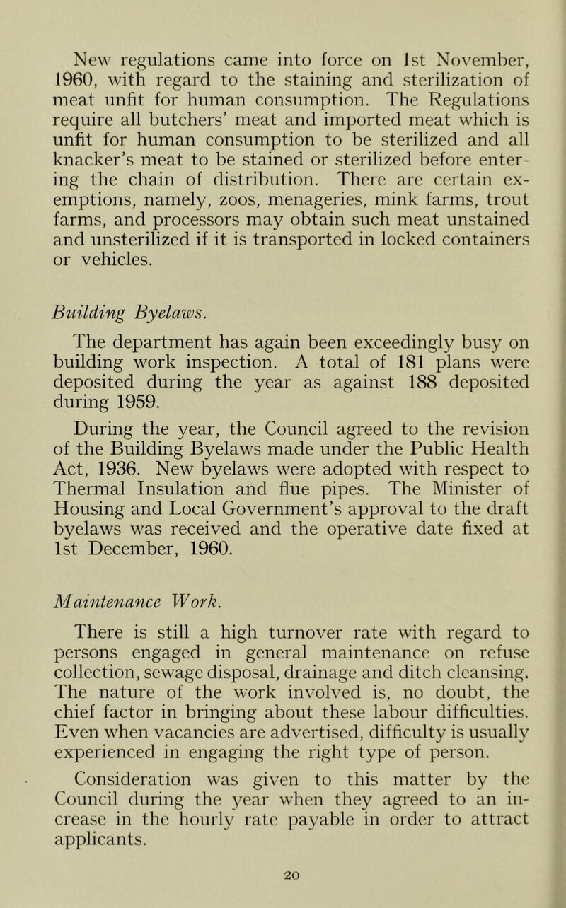 New regulations came into force on 1st November, 1960, with regard to the staining and sterilization of meat unfit for human consumption. The Regulations require all butchers’ meat and imported meat which is unfit for human consumption to be sterilized and all knacker’s meat to be stained or sterilized before enter- ing the chain of distribution. There are certain ex- emptions, namely, zoos, menageries, mink farms, trout farms, and processors may obtain such meat unstained and unsterilized if it is transported in locked containers or vehicles. Building Byelaws. The department has again been exceedingly busy on building work inspection. A total of 181 plans were deposited during the year as against 188 deposited during 1959. During the year, the Council agreed to the revision of the Building Byelaws made under the Public Health Act, 1936. New byelaws were adopted with respect to Thermal Insulation and flue pipes. The Minister of Housing and Local Government’s approval to the draft byelaws was received and the operative date fixed at 1st December, 1960. Maintenance Work. There is still a high turnover rate with regard to persons engaged in general maintenance on refuse collection, sewage disposal, drainage and ditch cleansing. The nature of the work involved is, no doubt, the chief factor in bringing about these labour difficulties. Even when vacancies are advertised, difficulty is usually experienced in engaging the right type of person. Consideration was given to this matter by the Council during the 3^ear when they agreed to an in- crease in the hourly rate payable in order to attract applicants.
