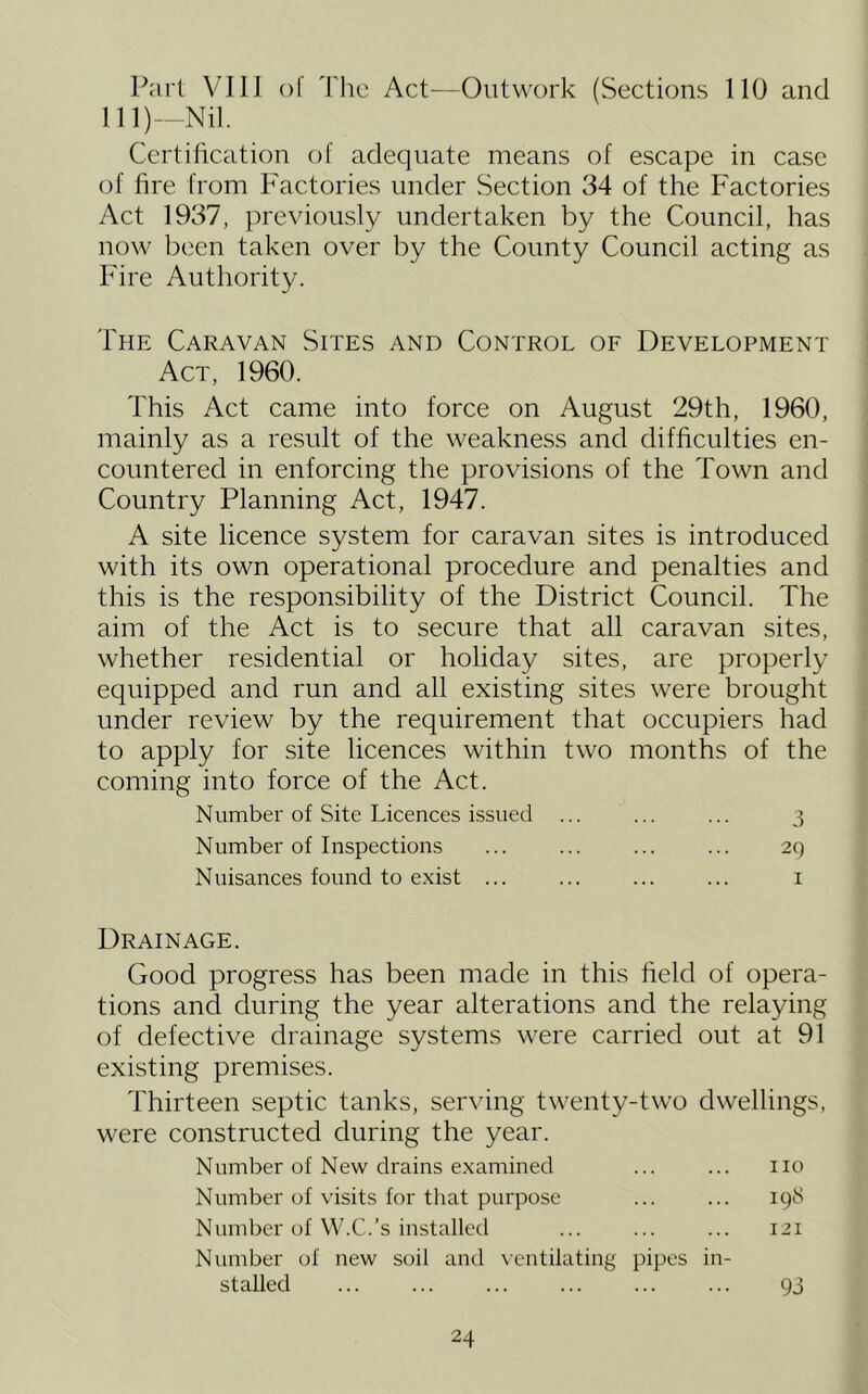 Part VIIJ ()1 Tlic Act^—Outwork (Sections 110 and lll)-Nil. Certilication of adequate means of escape in case of fire from P'actories under Section 34 of the Factories Act 1937, previously undertaken by the Council, has now been taken over by the County Council acting as Fire Authority. The Caravan Sites and Control of Development Act, 1960. This Act came into force on August 29th, 1960, mainly as a result of the weakness and difficulties en- countered in enforcing the provisions of the Town and Country Planning Act, 1947. A site licence system for caravan sites is introduced with its own operational procedure and penalties and this is the responsibility of the District Council. The aim of the Act is to secure that all caravan sites, whether residential or holiday sites, are properly equipped and run and all existing sites were brought under review by the requirement that occupiers had to apply for site licences within two months of the coming into force of the Act. Number of Site Licences issued ... ... ... 3 Number of Inspections ... ... ... ... 29 Nuisances found to exist ... ... ... ... i Drainage. Good progress has been made in this field of opera- tions and during the year alterations and the relaying of defective drainage systems were carried out at 91 existing premises. Thirteen septic tanks, serving twenty-two dwellings, were constructed during the year. Number of New drains examined ... ... no Number of visits for that purpose ... ... 198 Number of W.C.’s installed ... ... ... 121 Number of new soil and \entilating pipes in- stalled 93