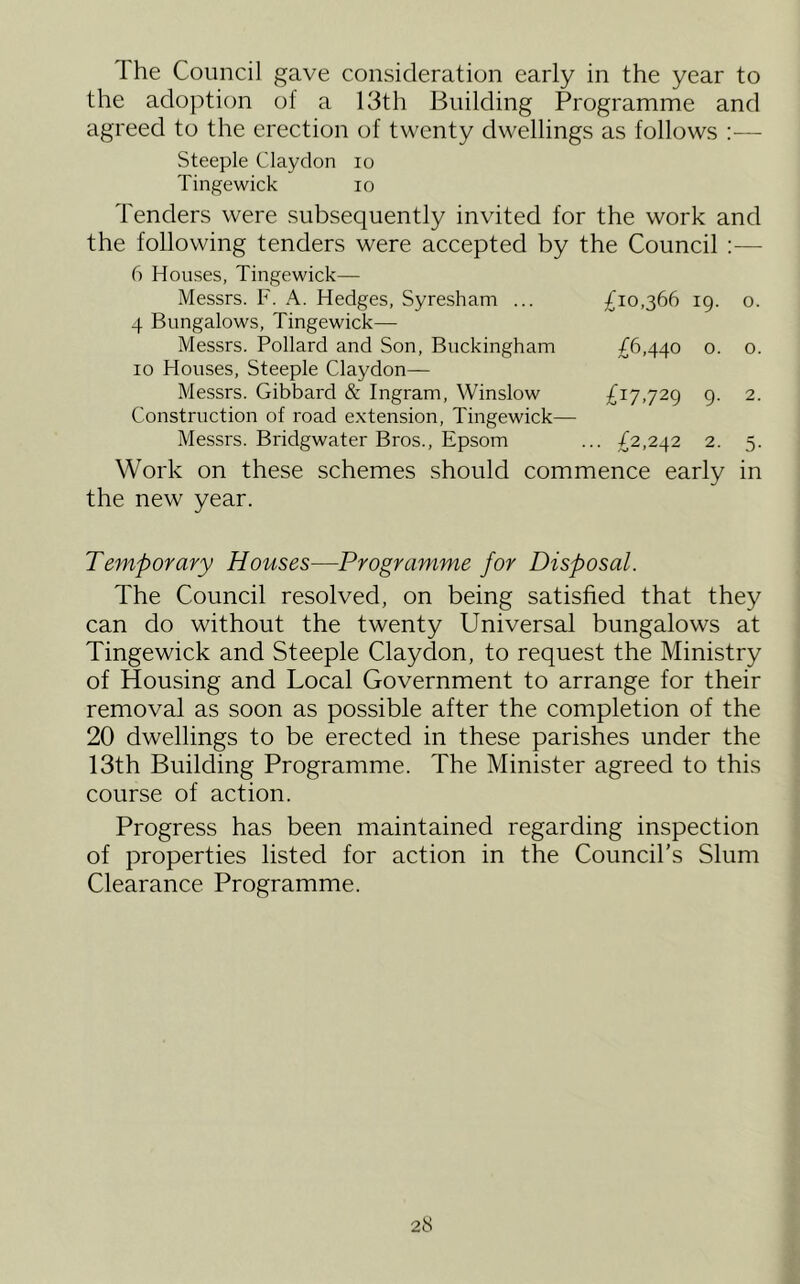 The Council gave consideration early in the year to the adoption of a 13th Building Programme and agreed to the erection of twenty dwellings as follows :— Steeple Claydon lo Tingewick lo Tenders were subsequently invited for the work and the following tenders were accepted by the Council :— 6 Houses, Tingewick— Messrs. F. A. Hedges, Syresham ... £10,366 19. o. 4 Bungalows, Tingewick— Messrs. Pollard and Son, Buckingham £6,440 o. o. 10 Houses, Steeple Claydon— Messrs. Gibbard & Ingram, Winslow £17,729 9. 2. Construction of road extension, Tingewick— Messrs. Bridgwater Bros., Epsom ... £2,242 2. 5. Work on these schemes should commence early in the new year. Temporary Houses—Programme for Disposal. The Council resolved, on being satisfied that they can do without the twenty Universal bungalows at Tingewick and Steeple Claydon, to request the Ministry of Housing and Local Government to arrange for their removal as soon as possible after the completion of the 20 dwellings to be erected in these parishes under the 13th Building Programme. The Minister agreed to this course of action. Progress has been maintained regarding inspection of properties listed for action in the Council’s Slum Clearance Programme.