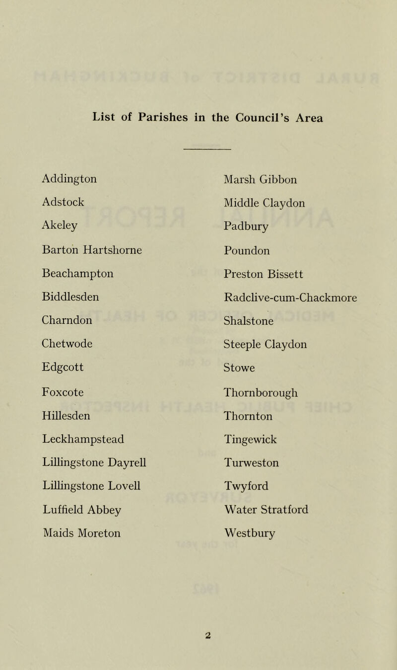 List of Parishes in the Council’s Area Addington Marsh Gibbon Adstock Middle Claydon Akeley Padbury Barton Hartshorne Poundon Beachampton Preston Bissett Biddlesden Radclive-cum-Chackmore Charndon Shalstone Chetwode Steeple Claydon Edgcott Stowe Foxcote Thornborough Hillesden Thornton Leckhampstead Tinge wick Lillingstone Dayrell Turweston Lillingstone Lovell Twyford Luffield Abbey Water Stratford Maids Moreton Westbury