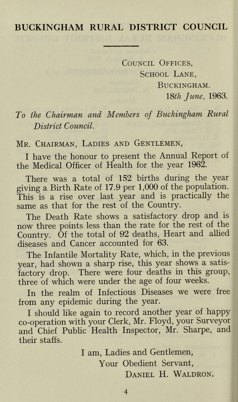 BUCKINGHAM RURAL DISTRICT COUNCIL Council Offices, School Lane, Buckingham. \Sth June, 1963. To the Chairman and Members of Buckingham Rural District Council. Mr. Chairman, Ladies and Gentlemen, I have the honour to present the Annual Report of the Medical Officer of Health for the year 1962. There was a total of 152 births during the year giving a Birth Rate of 17.9 per 1,000 of the population. This is a rise over last year and is practically the same as that for the rest of the Country. The Death Rate shows a satisfactory drop and is now three points less than the rate for the rest of the Country. Of the total of 92 deaths. Heart and allied diseases and Cancer accounted for 63. The Infantile Mortality Rate, which, in the previous year, had shown a sharp rise, this year shows a satis- factory drop. There were four deaths in this group, three of which were under the age of four weeks. In the realm of Infectious Diseases we were free from any epidemic during the year. I should like again to record another year of happy co-operation with your Clerk, Mr. Floyd, your Surveyor and Chief Public Health Inspector, Mr. Sharpe, and their staffs. I am. Ladies and Gentlemen, Your Obedient Servant, Daniel H. Waldron.