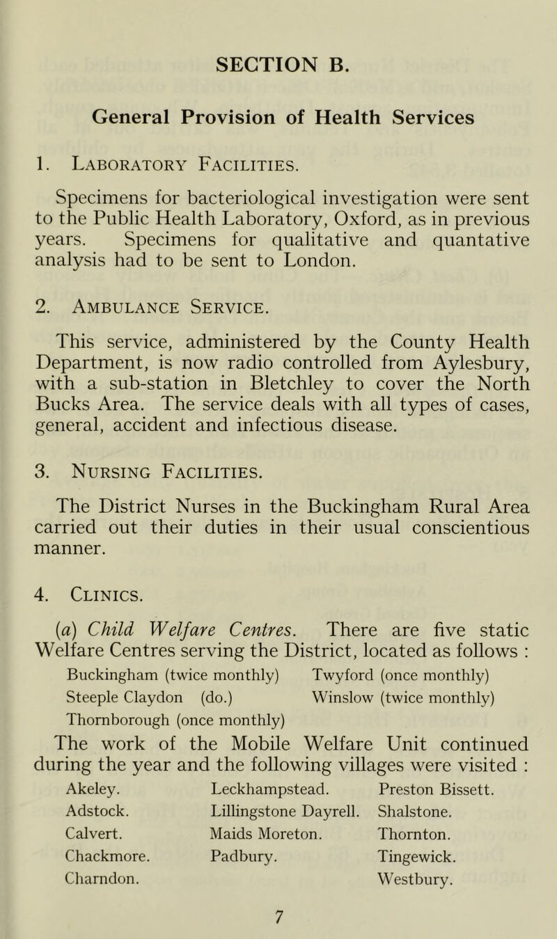 General Provision of Health Services 1. Laboratory Facilities. Specimens for bacteriological investigation were sent to the Public Health Laboratory, Oxford, as in previous years. Specimens for qualitative and quantative analysis had to be sent to London. 2. Ambulance Service. This service, administered by the County Health Department, is now radio controlled from Aylesbury, with a sub-station in Bletchley to cover the North Bucks Area. The service deals with all types of cases, general, accident and infectious disease, 3. Nursing Facilities. The District Nurses in the Buckingham Rural Area carried out their duties in their usual conscientious manner. 4. Clinics. {a) Child Welfare Centres. There are five static Welfare Centres serving the District, located as follows : Buckingham (twice monthly) Twyford (once monthly) Steeple Claydon (do.) Winslow (twice monthly) Thomborough (once monthly) The work of the Mobile Welfare Unit continued during the year and the following villages were visited : Akeley. Adstock. Calvert. Chackmore. Charndon. Leckhampstead. Preston Bissett. Lillingstone Dayrell. Shalstone. Maids Moreton. Thornton. Padbnry. Tingewick. Westbury.