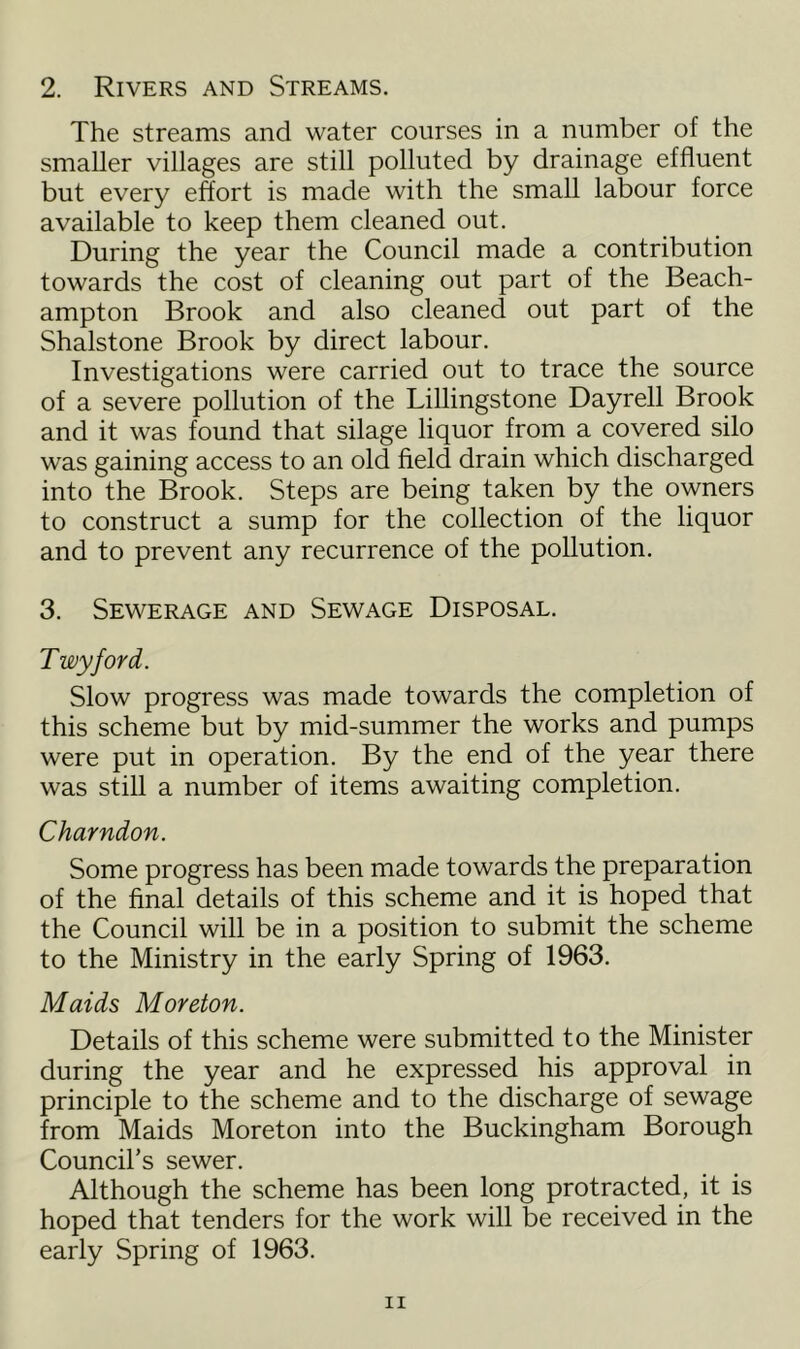 2. Rivers and Streams. The streams and water courses in a number of the smaller villages are still polluted by drainage effluent but every effort is made with the small labour force available to keep them cleaned out. During the year the Council made a contribution towards the cost of cleaning out part of the Beach- ampton Brook and also cleaned out part of the Shalstone Brook by direct labour. Investigations were carried out to trace the source of a severe pollution of the Lillingstone Dayrell Brook and it was found that silage liquor from a covered silo was gaining access to an old field drain which discharged into the Brook. Steps are being taken by the owners to construct a sump for the collection of the liquor and to prevent any recurrence of the pollution. 3. Sewerage and Sewage Disposal. Twyford. Slow progress was made towards the completion of this scheme but by mid-summer the works and pumps were put in operation. By the end of the year there was still a number of items awaiting completion. Charndon. Some progress has been made towards the preparation of the final details of this scheme and it is hoped that the Council will be in a position to submit the scheme to the Ministry in the early Spring of 1963. Maids Moreton. Details of this scheme were submitted to the Minister during the year and he expressed his approval in principle to the scheme and to the discharge of sewage from Maids Moreton into the Buckingham Borough Council’s sewer. Although the scheme has been long protracted, it is hoped that tenders for the work will be received in the early Spring of 1963.
