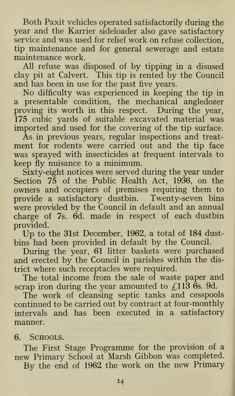Both Paxit vehicles operated satisfactorily during the year and the Karrier sideloader also gave satisfactory service and was used for relief work on refuse collection, tip maintenance and for general sewerage and estate maintenance work. All refuse was disposed of by tipping in a disused clay pit at Calvert. This tip is rented by the Council and has been in use for the past five years. No difficulty was experienced in keeping the tip in a presentable condition, the mechanical angledozer proving its worth in this respect. During the year, 175 cubic yards of suitable excavated material was imported and used for the covering of the tip surface. As in previous years, regular inspections and treat- ment for rodents were carried out and the tip face was sprayed with insecticides at frequent intervals to keep fly nuisance to a minimum. Sixty-eight notices were served during the year under Section 75 of the Public Health Act, 1936, on the owners and occupiers of premises requiring them to provide a satisfactory dustbin. Twenty-seven bins were provided by the Council in default and an annual charge of 7s. 6d. made in respect of each dustbin provided. Up to the 31st December, 1962, a total of 184 dust- bins had been provided in default by the Council. During the year, 61 litter baskets were purchased and erected by the Council in parishes within the dis- trict where such receptacles were required. The total income from the sale of waste paper and scrap iron during the year amounted to /^113 6s. 9d. The work of cleansing septic tanks and cesspools continued to be carried out by contract at four-monthly intervals and has been executed in a satisfactory manner. 6. Schools. The First Stage Programme for the provision of a new Primary School at Marsh Gibbon was completed. By the end of 1962 the work on the new Primary