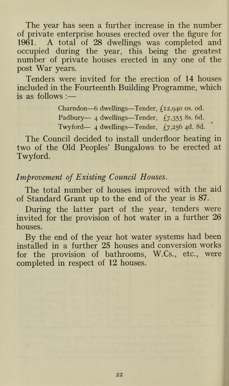 The year has seen a further increase in the number of private enterprise houses erected over the figure for 1961. A total of 28 dwellings was completed and occupied during the year, this being the greatest number of private houses erected in any one of the post War years. Tenders were invited for the erection of 14 houses included in the Fourteenth Building Programme, which is as follows :— Charndon—6 dwellings—Tender, £12,940 os. od. Padbury— 4 dwellings—Tender, £7,355 8s. 6d. • Twyford— 4 dwellings—Tender, £7,256 4d. 8d. The Council decided to install underfloor heating in two of the Old Peoples’ Bungalows to be erected at Twyford. Improvement of Existing Council Houses. The total number of houses improved with the aid of Standard Grant up to the end of the year is 87. During the latter part of the year, tenders were invited for the provision of hot water in a further 26 houses. By the end of the year hot water systems had been installed in a further 25 houses and conversion works for the provision of bathrooms, W.Cs., etc., were completed in respect of 12 houses.