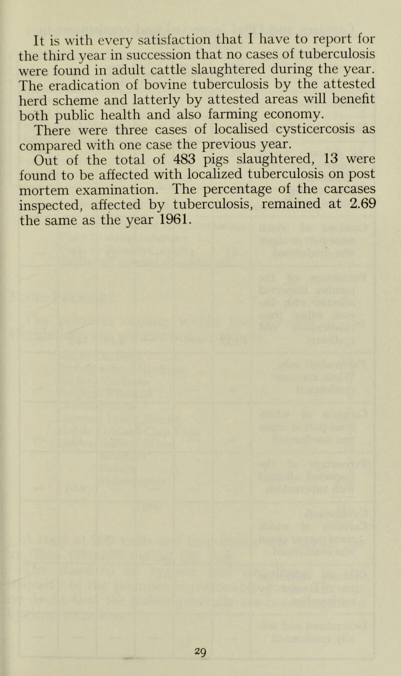 It is with every satisfaction that I have to report for the third year in succession that no cases of tuberculosis were found in adult cattle slaughtered during the year. The eradication of bovine tuberculosis by the attested herd scheme and latterly by attested areas will benefit both public health and also farming economy. There were three cases of localised cysticercosis as compared with one case the previous year. Out of the total of 483 pigs slaughtered, 13 were found to be affected with localized tuberculosis on post mortem examination. The percentage of the carcases inspected, affected by tuberculosis, remained at 2.69 the same as the year 1961.