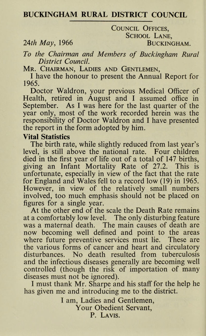 BUCKINGHAM RURAL DISTRICT COUNCIL Council Offices, School Lane, 24^/2 May, 1966 Buckingham. To the Chairman and Members of Buckingham Rural District Council. Mr. Chairman, Ladies and Gentlemen, I have the honour to present the Annual Report for 1965. Doctor Waldron, your previous Medical Officer of Health, retired in August and I assumed office in September. As I was here for the last quarter of the year only, most of the work recorded herein was the responsibility of Doctor Waldron and I have presented the report in the form adopted by him. Vital Statistics The birth rate, while slightly reduced from last year’s level, is still above the national rate. Four children died in the first year of life out of a total of 147 births, giving an Infant Mortality Rate of 27.2. This is unfortunate, especially in view of the fact that the rate for England and Wales fell to a record low (19) in 1965. However, in view of the relatively small numbers involved, too much emphasis should not be placed on figures for a single year. At the other end of the scale the Death Rate remains at a comfortably low level. The only disturbing feature was a maternal death. The main causes of death are now becoming well defined and point to the areas where future preventive services must lie. These are the various forms of cancer and heart and circulatory disturbances. No death resulted from tuberculosis and the infectious diseases generally are becoming well controlled (though the risk of importation of many diseases must not be ignored). I must thank Mr. Sharpe and his staff for the help he has given me and introducing me to the district. I am, Ladies and Gentlemen, Your Obedient Servant, P. La vis.