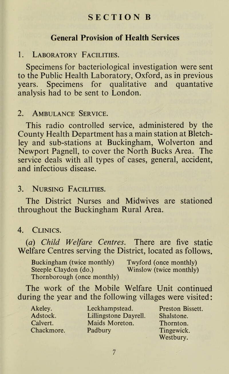General Provision of Health Services 1. Laboratory Facilities. Specimens for bacteriological investigation were sent to the Public Health Laboratory, Oxford, as in previous years. Specimens for qualitative and quantative analysis had to be sent to London. 2. Ambulance Service. This radio controlled service, administered by the County Health Department has a main station at Bletch- ley and sub-stations at Buckingham, Wolverton and Newport Pagnell, to cover the North Bucks Area. The service deals with all types of cases, general, accident, and infectious disease. 3. Nursing Facilities. The District Nurses and Midwives are stationed throughout the Buckingham Rural Area. 4. Clinics. (a) Child Welfare Centres. There are five static Welfare Centres serving the District, located as follows. Buckingham (twice monthly) Twyford (once monthly) Steeple Claydon (do.) Winslow (twice monthly) Thornborough (once monthly) The work of the Mobile Welfare Unit continued during the year and the following villages were visited: Akeley. Adstock. Calvert. Chackmore. Leckhampstead. Lillingstone Dayrell. Maids Moreton. Padbury Preston Bissett. Shalstone. Thornton. Tingewick. Westbury.