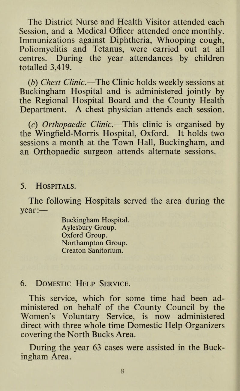 The District Nurse and Health Visitor attended each Session, and a Medical Officer attended once monthly. Immunizations against Diphtheria, Whooping cough, Poliomyelitis and Tetanus, were carried out at all centres. During the year attendances by children totalled 3,419. (b) Chest Clinic.—The Clinic holds weekly sessions at Buckingham Hospital and is administered jointly by the Regional Hospital Board and the County Health Department. A chest physician attends each session. (c) Orthopaedic Clinic.—This clinic is organised by the Wingfield-Morris Hospital, Oxford. It holds two sessions a month at the Town Hall, Buckingham, and an Orthopaedic surgeon attends alternate sessions. 5. Hospitals. The following Hospitals served the area during the year:— Buckingham Hospital. Aylesbury Group. Oxford Group. Northampton Group. Creaton Sanitarium. 6. Domestic Help Service. This service, which for some time had been ad- ministered on behalf of the County Council by the Women’s Voluntary Service, is now administered direct with three whole time Domestic Help Organizers covering the North Bucks Area. During the year 63 cases were assisted in the Buck- ingham Area.