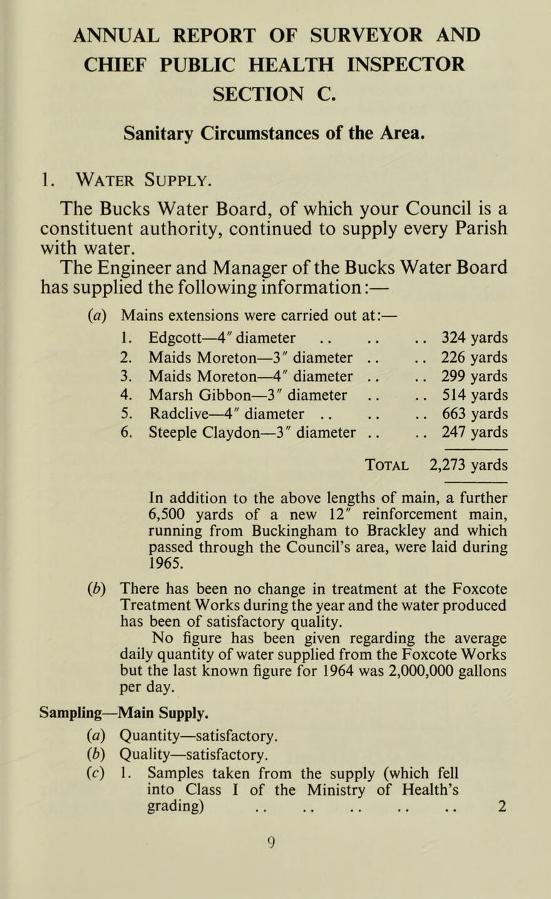 ANNUAL REPORT OF SURVEYOR AND CHIEF PUBLIC HEALTH INSPECTOR SECTION C. Sanitary Circumstances of the Area. 1. Water Supply. The Bucks Water Board, of which your Council is a constituent authority, continued to supply every Parish with water. The Engineer and Manager of the Bucks Water Board has supplied the following information:— (a) Mains extensions were carried out at:— 1. Edgcott—4 diameter 2. Maids Moreton—3 diameter .. 3. Maids Moreton—4 diameter .. 4. Marsh Gibbon—3 diameter 5. Radclive—4 diameter 6. Steeple Claydon—3 diameter .. 324 yards 226 yards 299 yards 514 yards 663 yards 247 yards Total 2,273 yards In addition to the above lengths of main, a further 6,500 yards of a new 12 reinforcement main, running from Buckingham to Brackley and which passed through the Council’s area, were laid during 1965. (b) There has been no change in treatment at the Foxcote Treatment Works during the year and the water produced has been of satisfactory quality. No figure has been given regarding the average daily quantity of water supplied from the Foxcote Works but the last known figure for 1964 was 2,000,000 gallons per day. Sampling—Main Supply. (a) Quantity—satisfactory. (b) Quality—satisfactory. (c) 1. Samples taken from the supply (which fell into Class I of the Ministry of Health’s grading) 2