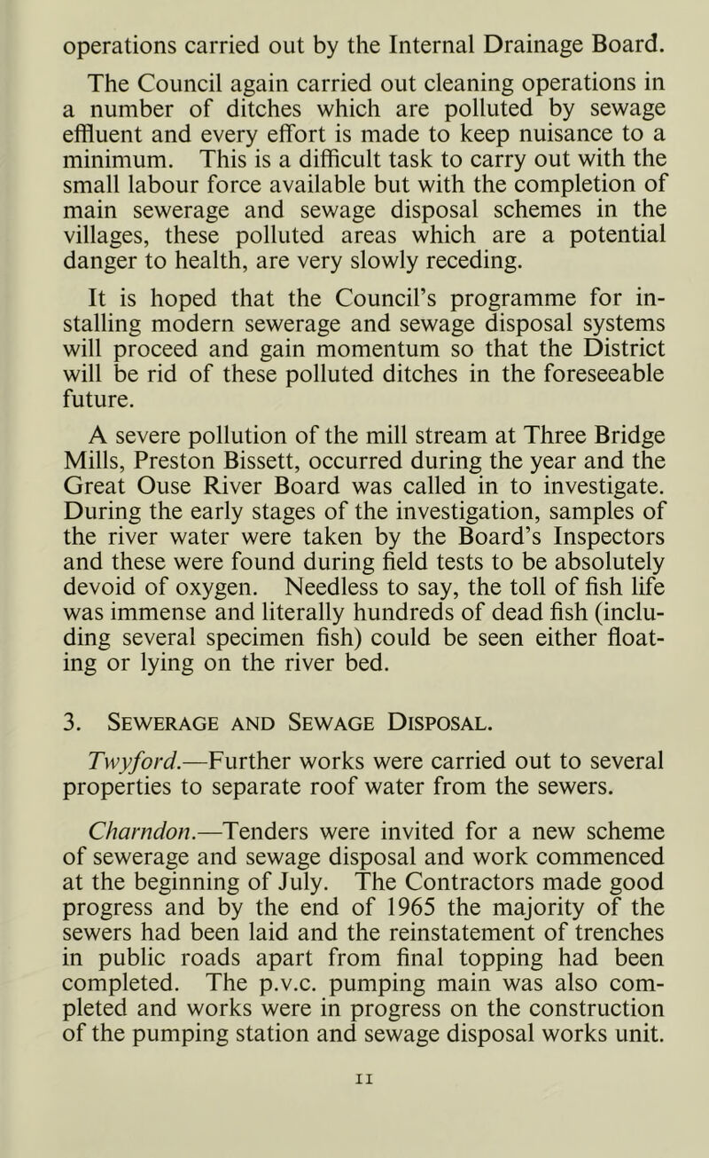 operations carried out by the Internal Drainage Board. The Council again carried out cleaning operations in a number of ditches which are polluted by sewage effluent and every effort is made to keep nuisance to a minimum. This is a difficult task to carry out with the small labour force available but with the completion of main sewerage and sewage disposal schemes in the villages, these polluted areas which are a potential danger to health, are very slowly receding. It is hoped that the Council’s programme for in- stalling modern sewerage and sewage disposal systems will proceed and gain momentum so that the District will be rid of these polluted ditches in the foreseeable future. A severe pollution of the mill stream at Three Bridge Mills, Preston Bissett, occurred during the year and the Great Ouse River Board was called in to investigate. During the early stages of the investigation, samples of the river water were taken by the Board’s Inspectors and these were found during field tests to be absolutely devoid of oxygen. Needless to say, the toll of fish life was immense and literally hundreds of dead fish (inclu- ding several specimen fish) could be seen either float- ing or lying on the river bed. 3. Sewerage and Sewage Disposal. Twyford.—Further works were carried out to several properties to separate roof water from the sewers. Charndon.—Tenders were invited for a new scheme of sewerage and sewage disposal and work commenced at the beginning of July. The Contractors made good progress and by the end of 1965 the majority of the sewers had been laid and the reinstatement of trenches in public roads apart from final topping had been completed. The p.v.c. pumping main was also com- pleted and works were in progress on the construction of the pumping station and sewage disposal works unit.