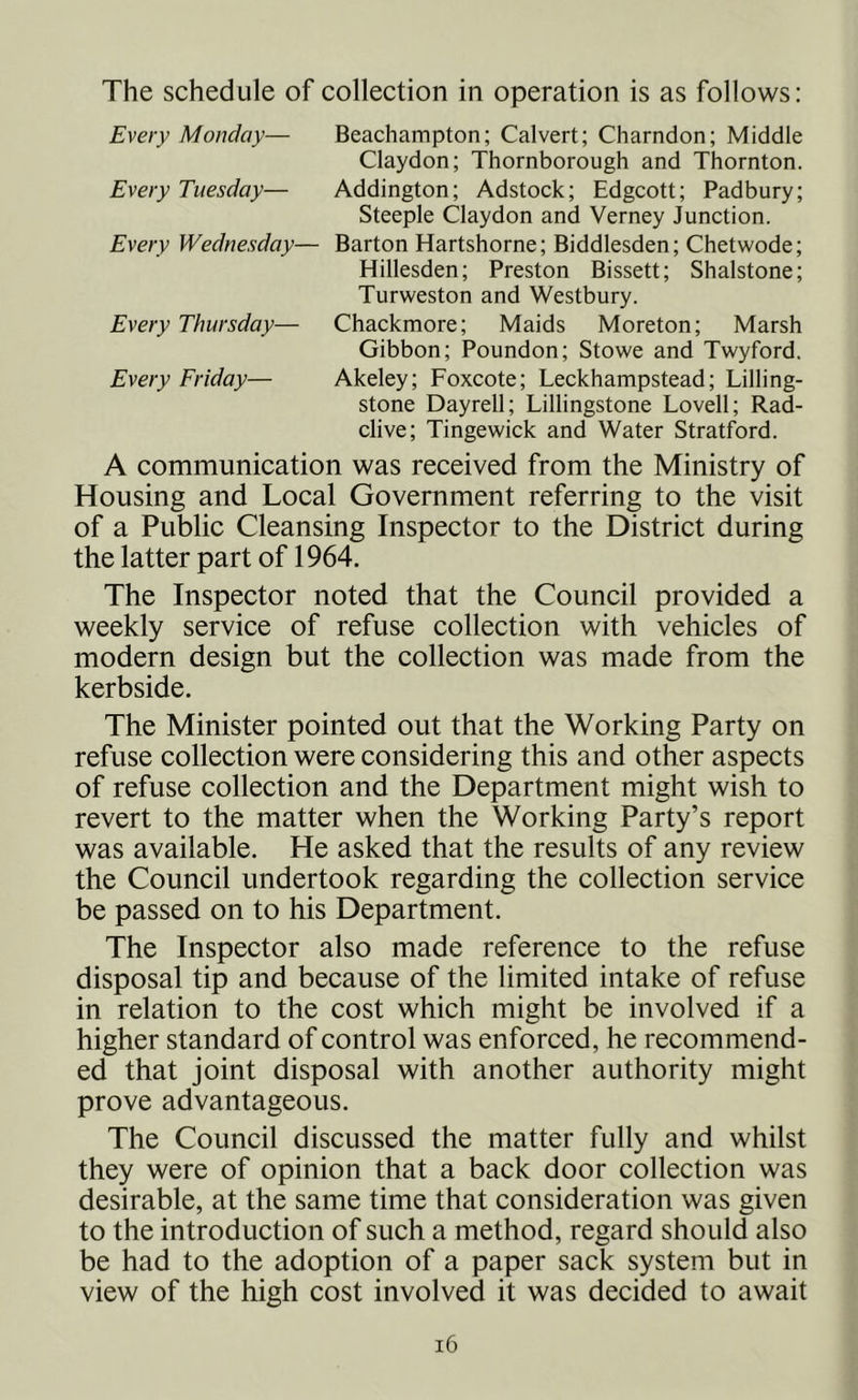 The schedule of collection in operation is as follows: Every Monday— Beachampton; Calvert; Charndon; Middle Claydon; Thornborough and Thornton. Every Tuesday— Addington; Adstock; Edgcott; Padbury; Steeple Claydon and Verney Junction. Every Wednesday— Barton Hartshorne; Biddlesden; Chetwode; Hillesden; Preston Bissett; Shalstone; Turweston and Westbury. Every Thursday— Chackmore; Maids Moreton; Marsh Gibbon; Poundon; Stowe and Twyford. Every Friday— Akeley; Foxcote; Leckhampstead; Lilling- stone Dayrell; Lillingstone Lovell; Rad- clive; Tingewick and Water Stratford. A communication was received from the Ministry of Housing and Local Government referring to the visit of a Public Cleansing Inspector to the District during the latter part of 1964. The Inspector noted that the Council provided a weekly service of refuse collection with vehicles of modern design but the collection was made from the kerbside. The Minister pointed out that the Working Party on refuse collection were considering this and other aspects of refuse collection and the Department might wish to revert to the matter when the Working Party’s report was available. He asked that the results of any review the Council undertook regarding the collection service be passed on to his Department. The Inspector also made reference to the refuse disposal tip and because of the limited intake of refuse in relation to the cost which might be involved if a higher standard of control was enforced, he recommend- ed that joint disposal with another authority might prove advantageous. The Council discussed the matter fully and whilst they were of opinion that a back door collection was desirable, at the same time that consideration was given to the introduction of such a method, regard should also be had to the adoption of a paper sack system but in view of the high cost involved it was decided to await