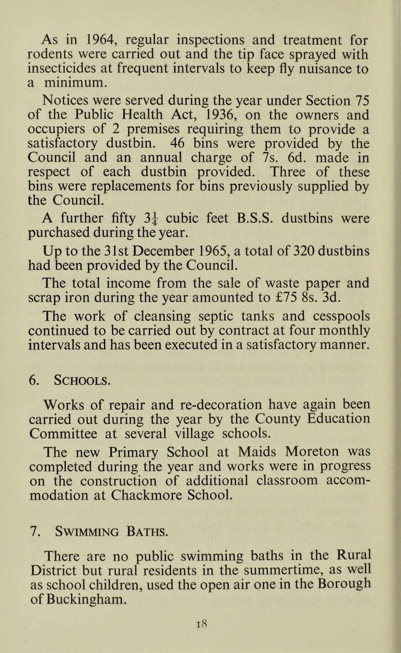 As in 1964, regular inspections and treatment for rodents were carried out and the tip face sprayed with insecticides at frequent intervals to keep fly nuisance to a minimum. Notices were served during the year under Section 75 of the Public Health Act, 1936, on the owners and occupiers of 2 premises requiring them to provide a satisfactory dustbin. 46 bins were provided by the Council and an annual charge of 7s. 6d. made in respect of each dustbin provided. Three of these bins were replacements for bins previously supplied by the Council. A further fifty 3% cubic feet B.S.S. dustbins were purchased during the year. Up to the 31st December 1965, a total of 320 dustbins had been provided by the Council. The total income from the sale of waste paper and scrap iron during the year amounted to £75 8s. 3d. The work of cleansing septic tanks and cesspools continued to be carried out by contract at four monthly intervals and has been executed in a satisfactory manner. 6. Schools. Works of repair and re-decoration have again been carried out during the year by the County Education Committee at several village schools. The new Primary School at Maids Moreton was completed during the year and works were in progress on the construction of additional classroom accom- modation at Chackmore School. 7. Swimming Baths. There are no public swimming baths in the Rural District but rural residents in the summertime, as well as school children, used the open air one in the Borough of Buckingham.