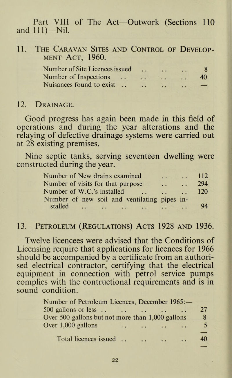 Part VIII of The Act—Outwork (Sections 110 and 111)—Nil. 11. The Caravan Sites and Control of Develop- ment Act, 1960. Number of Site Licences issued .. .. .. 8 Number of Inspections .. .. .. .. 40 Nuisances found to exist .. .. .. .. — 12. Drainage. Good progress has again been made in this field of operations and during the year alterations and the relaying of defective drainage systems were carried out at 28 existing premises. Nine septic tanks, serving seventeen dwelling were constructed during the year. Number of New drains examined .. .. 112 Number of visits for that purpose .. .. 294 Number of W.C.’s installed .. .. .. 120 Number of new soil and ventilating pipes in- stalled .. .. .. .. .. .. 94 13. Petroleum (Regulations) Acts 1928 and 1936. Twelve licencees were advised that the Conditions of Licensing require that applications for licences for 1966 should be accompanied by a certificate from an authori- sed electrical contractor, certifying that the electrical equipment in connection with petrol service pumps complies with the contructional requirements and is in sound condition. Number of Petroleum Licences, December 1965:— 500 gallons or less .. .. .. .. .. 27 Over 500 gallons but not more than 1,000 gallons 8 Over 1,000 gallons .. .. .. .. 5 Total licences issued .. .. .. .. 40