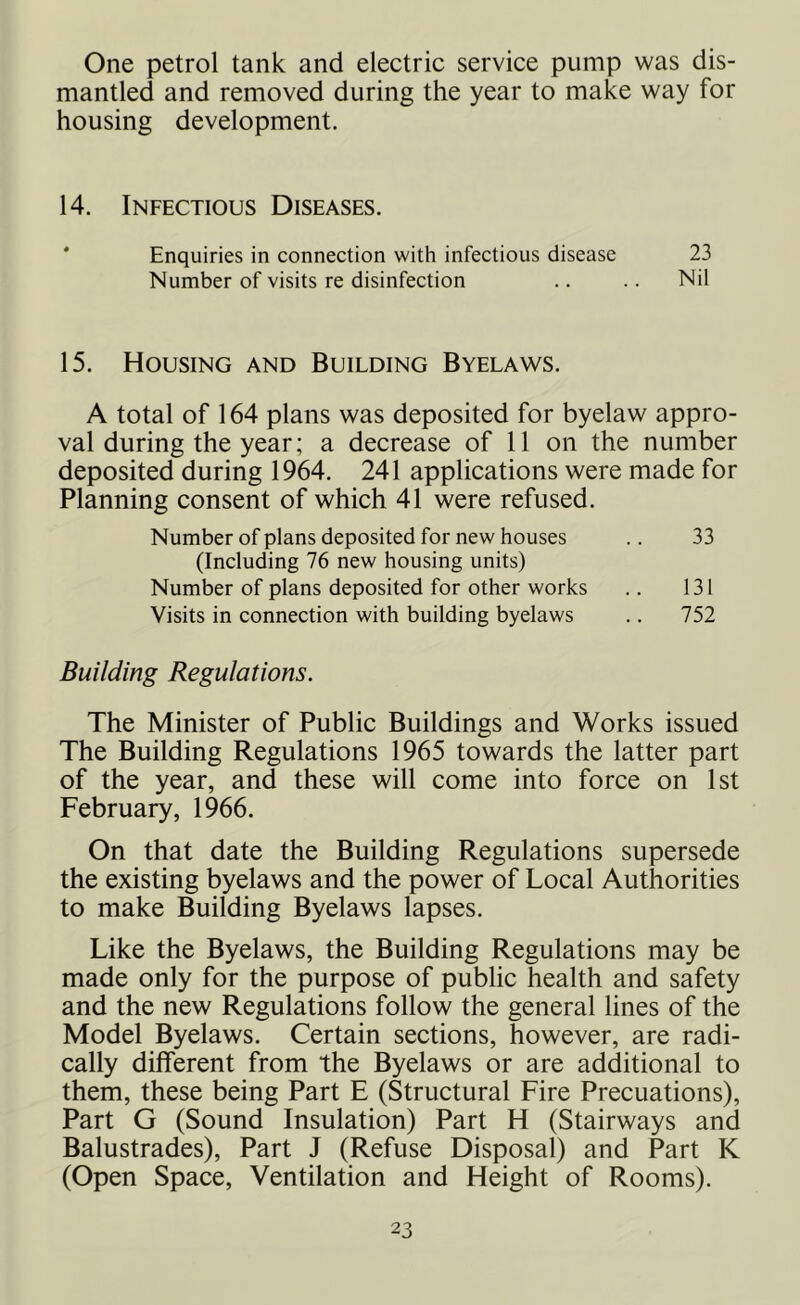 One petrol tank and electric service pump was dis- mantled and removed during the year to make way for housing development. 14. Infectious Diseases. Enquiries in connection with infectious disease 23 Number of visits re disinfection .. .. Nil 15. Housing and Building Byelaws. A total of 164 plans was deposited for byelaw appro- val during the year; a decrease of 11 on the number deposited during 1964. 241 applications were made for Planning consent of which 41 were refused. Number of plans deposited for new houses .. 33 (Including 76 new housing units) Number of plans deposited for other works .. 131 Visits in connection with building byelaws .. 752 Building Regulations. The Minister of Public Buildings and Works issued The Building Regulations 1965 towards the latter part of the year, and these will come into force on 1st February, 1966. On that date the Building Regulations supersede the existing byelaws and the power of Local Authorities to make Building Byelaws lapses. Like the Byelaws, the Building Regulations may be made only for the purpose of public health and safety and the new Regulations follow the general lines of the Model Byelaws. Certain sections, however, are radi- cally different from the Byelaws or are additional to them, these being Part E (Structural Fire Precuations), Part G (Sound Insulation) Part H (Stairways and Balustrades), Part J (Refuse Disposal) and Part K (Open Space, Ventilation and Height of Rooms).