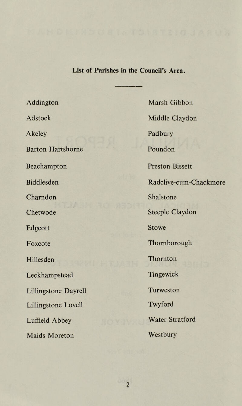 List of Parishes in the Council’s Area. Addington Marsh Gibbon Adstock Middle Claydon Akeley Padbury Barton Hartshorne Poundon Beachampton Preston Bissett Biddlesden Radclive-cum-Chackmore Charndon Shalstone Chetwode Steeple Claydon Edgcott Stowe Foxcote Thornborough Hillesden Thornton Leckhampstead Tingewick Lillingstone Dayrell Turweston Lillingstone Lovell Twyford Luffield Abbey Water Stratford Maids Moreton Westbury