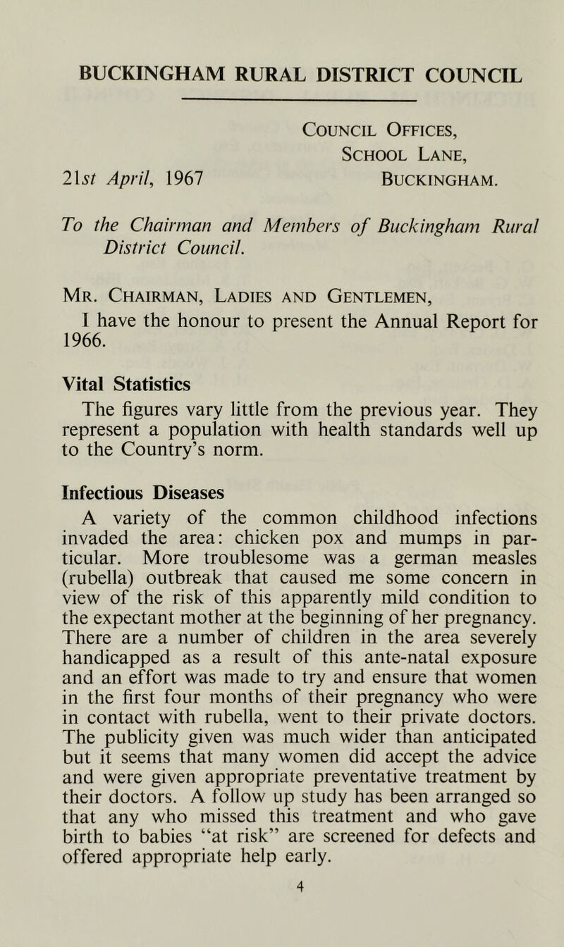 BUCKINGHAM RURAL DISTRICT COUNCIL Council Offices, School Lane, 2\st April, 1967 Buckingham. To the Chairman and Members of Buckingham Rural District Council. Mr. Chairman, Ladies and Gentlemen, I have the honour to present the Annual Report for 1966. Vital Statistics The figures vary little from the previous year. They represent a population with health standards well up to the Country’s norm. Infectious Diseases A variety of the common childhood infections invaded the area: chicken pox and mumps in par- ticular. More troublesome was a german measles (rubella) outbreak that caused me some concern in view of the risk of this apparently mild condition to the expectant mother at the beginning of her pregnancy. There are a number of children in the area severely handicapped as a result of this ante-natal exposure and an effort was made to try and ensure that women in the first four months of their pregnancy who were in contact with rubella, went to their private doctors. The publicity given was much wider than anticipated but it seems that many women did accept the advice and were given appropriate preventative treatment by their doctors. A follow up study has been arranged so that any who missed this treatment and who gave birth to babies “at risk” are screened for defects and offered appropriate help early.