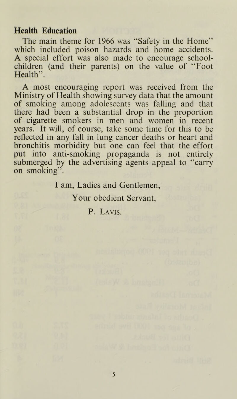 Health Education The main theme for 1966 was “Safety in the Home” which included poison hazards and home accidents. A special effort was also made to encourage school- children (and their parents) on the value of “Foot Health”. A most encouraging report was received from the Ministry of Health showing survey data that the amount of smoking among adolescents was falling and that there had been a substantial drop in the proportion of cigarette smokers in men and women in recent years. It will, of course, take some time for this to be reflected in any fall in lung cancer deaths or heart and bronchitis morbidity but one can feel that the effort put into anti-smoking propaganda is not entirely submerged by the advertising agents appeal to “carry on smoking”. I am, Ladies and Gentlemen, Your obedient Servant, P. Lavis.