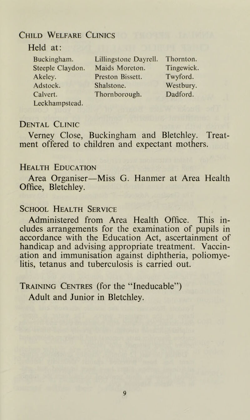 Child Welfare Clinics Held at: Buckingham. Steeple Claydon. Akeley. Adstock. Calvert. Leckhampstead. Dental Clinic Verney Close, Buckingham and Bletchley. Treat- ment offered to children and expectant mothers. Health Education Area Organiser—Miss G. Hanmer at Area Health Office, Bletchley. School Health Service Administered from Area Health Office. This in- cludes arrangements for the examination of pupils in accordance with the Education Act, ascertainment of handicap and advising appropriate treatment. Vaccin- ation and immunisation against diphtheria, poliomye- litis, tetanus and tuberculosis is carried out. Training Centres (for the “Ineducable”) Adult and Junior in Bletchley. Lillingstone Dayrell. Maids Moreton. Preston Bissett. Shalstone. Thornborough. Thornton. Tingewick. Twyford. Westbury. Dad ford.