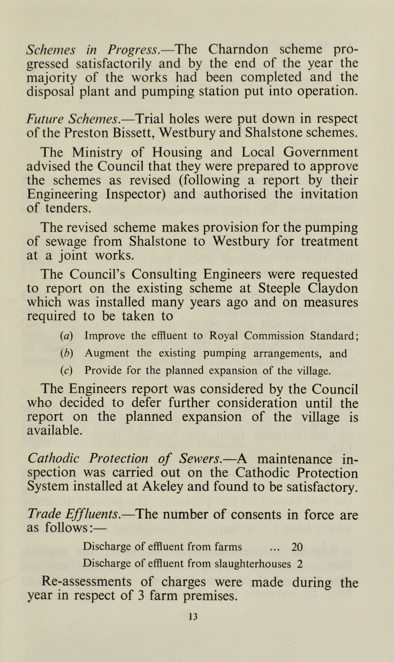 Schemes in Progress.—The Charndon scheme pro- gressed satisfactorily and by the end of the year the majority of the works had been completed and the disposal plant and pumping station put into operation. Future Schemes.—Trial holes were put down in respect of the Preston Bissett, Westbury and Shalstone schemes. The Ministry of Housing and Local Government advised the Council that they were prepared to approve the schemes as revised (following a report by their Engineering Inspector) and authorised the invitation of tenders. The revised scheme makes provision for the pumping of sewage from Shalstone to Westbury for treatment at a joint works. The Council’s Consulting Engineers were requested to report on the existing scheme at Steeple Claydon which was installed many years ago and on measures required to be taken to (a) Improve the effluent to Royal Commission Standard; (b) Augment the existing pumping arrangements, and (c) Provide for the planned expansion of the village. The Engineers report was considered by the Council who decided to defer further consideration until the report on the planned expansion of the village is available. Cathodic Protection of Sewers.—A maintenance in- spection was carried out on the Cathodic Protection System installed at Akeley and found to be satisfactory. Trade Effluents.—The number of consents in force are as follows:— Discharge of effluent from farms ... 20 Discharge of effluent from slaughterhouses 2 Re-assessments of charges were made during the year in respect of 3 farm premises.