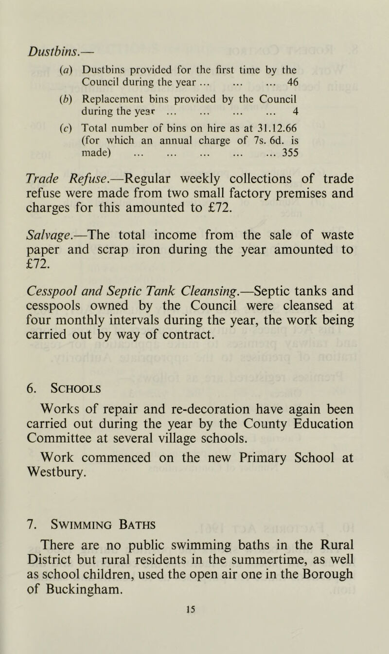Dustbins.— (o) Dustbins provided for the first time by the Council during the year 46 (b) Replacement bins provided by the Council during the year 4 (c) Total number of bins on hire as at 31.12.66 (for which an annual charge of 7s. 6d. is made) 355 Trade Refuse.—Regular weekly collections of trade refuse were made from two small factory premises and charges for this amounted to £72. Salvage.—The total income from the sale of waste paper and scrap iron during the year amounted to £72. Cesspool and Septic Tank Cleansing.—Septic tanks and cesspools owned by the Council were cleansed at four monthly intervals during the year, the work being carried out by way of contract. 6. Schools Works of repair and re-decoration have again been carried out during the year by the County Education Committee at several village schools. Work commenced on the new Primary School at Westbury. 7. Swimming Baths There are no public swimming baths in the Rural District but rural residents in the summertime, as well as school children, used the open air one in the Borough of Buckingham.