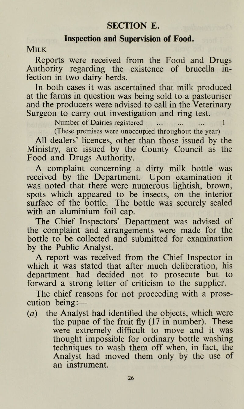 Inspection and Supervision of Food. Milk Reports were received from the Food and Drugs Authority regarding the existence of brucella in- fection in two dairy herds. In both cases it was ascertained that milk produced at the farms in question was being sold to a pasteuriser and the producers were advised to call in the Veterinary Surgeon to carry out investigation and ring test. Number of Dairies registered ... ... ... 1 (These premises were unoccupied throughout the year) All dealers’ licences, other than those issued by the Ministry, are issued by the County Council as the Food and Drugs Authority. A complaint concerning a dirty milk bottle was received by the Department. Upon examination it was noted that there were numerous lightish, brown, spots which appeared to be insects, on the interior surface of the bottle. The bottle was securely sealed with an aluminium foil cap. The Chief Inspectors’ Department was advised of the complaint and arrangements were made for the bottle to be collected and submitted for examination by the Public Analyst. A report was received from the Chief Inspector in which it was stated that after much deliberation, his department had decided not to prosecute but to forward a strong letter of criticism to the supplier. The chief reasons for not proceeding with a prose- cution being:— (a) the Analyst had identified the objects, which were the pupae of the fruit fly (17 in number). These were extremely difficult to move and it was thought impossible for ordinary bottle washing techniques to wash them off when, in fact, the Analyst had moved them only by the use of an instrument.