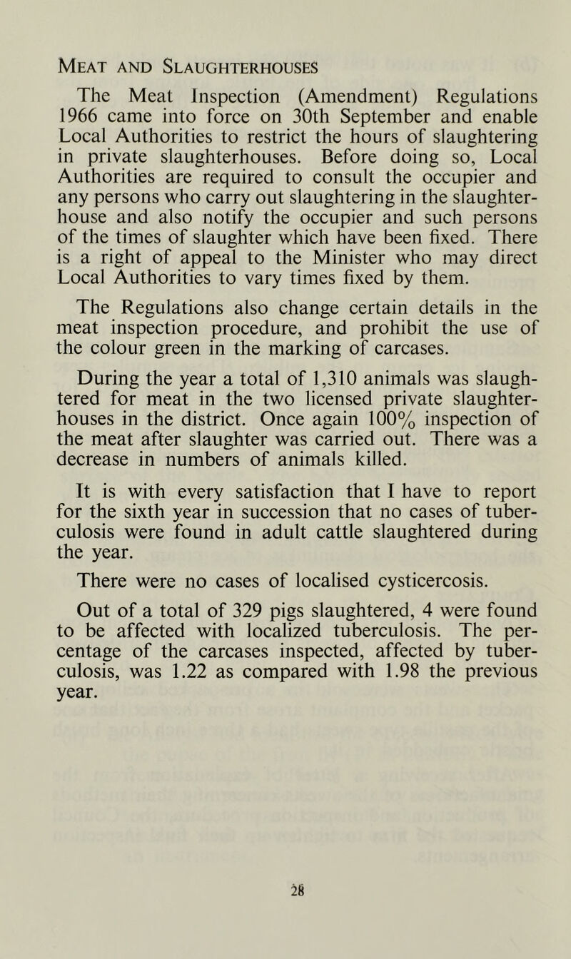 Meat and Slaughterhouses The Meat Inspection (Amendment) Regulations 1966 came into force on 30th September and enable Local Authorities to restrict the hours of slaughtering in private slaughterhouses. Before doing so, Local Authorities are required to consult the occupier and any persons who carry out slaughtering in the slaughter- house and also notify the occupier and such persons of the times of slaughter which have been fixed. There is a right of appeal to the Minister who may direct Local Authorities to vary times fixed by them. The Regulations also change certain details in the meat inspection procedure, and prohibit the use of the colour green in the marking of carcases. During the year a total of 1,310 animals was slaugh- tered for meat in the two licensed private slaughter- houses in the district. Once again 100% inspection of the meat after slaughter was carried out. There was a decrease in numbers of animals killed. It is with every satisfaction that I have to report for the sixth year in succession that no cases of tuber- culosis were found in adult cattle slaughtered during the year. There were no cases of localised cysticercosis. Out of a total of 329 pigs slaughtered, 4 were found to be affected with localized tuberculosis. The per- centage of the carcases inspected, affected by tuber- culosis, was 1.22 as compared with 1.98 the previous year.