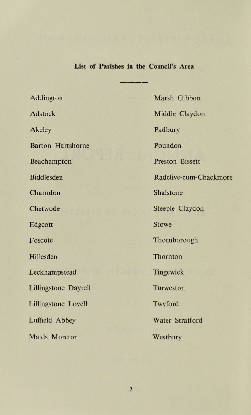 List of Parishes in the Council’s Area Addington Marsh Gibbon Adstock Middle Claydon Akeley Padbury Barton Hartshorne Poundon Beachampton Preston Bissett Biddlesden Radclive-cum-Chackmore Charndon Shalstone Chetwode Steeple Claydon Edgcott Stowe Foscote Thornborough Hillesden Thornton Leckhampstead Tingewick Lillingstone Dayrell Turweston Lillingstone Lovell Twyford Luffield Abbey Water Stratford Maids Moreton Westbury
