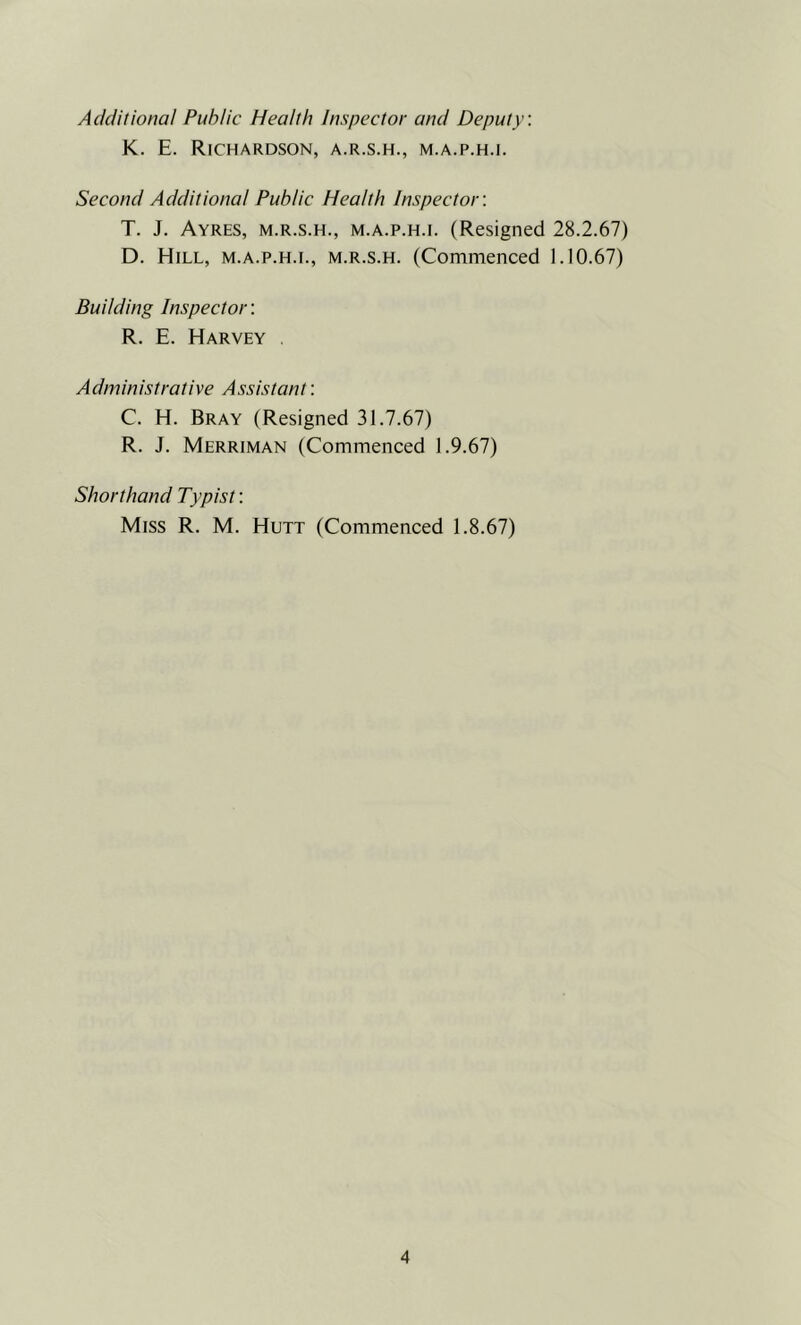 Additional Public Health Inspector and Deputy. K. E. Richardson, a.r.s.h., m.a.p.h.i. Second Additional Public Health Inspector'. T. J. Ayres, m.r.s.h., m.a.p.h.i. (Resigned 28.2.67) D. Hill, m.a.p.h.i., m.r.s.h. (Commenced 1.10.67) Budding Inspector: R. E. Harvey , Administrative Assistant: C. H. Bray (Resigned 31.7.67) R. J. Merriman (Commenced 1.9.67) Shorthand Typist: Miss R. M. Hutt (Commenced 1.8.67)