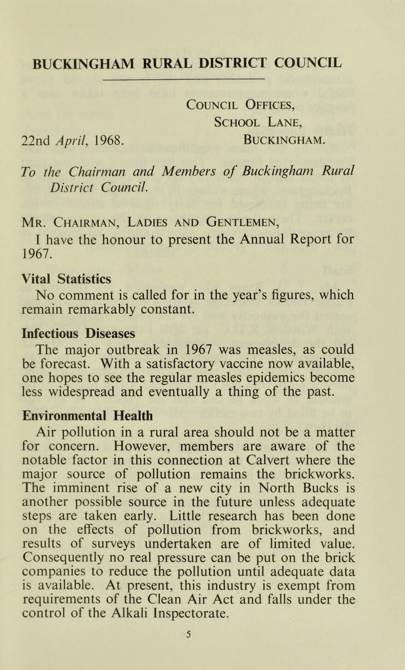 BUCKINGHAM RURAL DISTRICT COUNCIL Council Offices, School Lane, 22nci April, 1968. Buckingham. To the Chairman and Members of Buckingham Rural District Council. Mr. Chairman, Ladies and Gentlemen, I have the honour to present the Annual Report for 1967. Vital Statistics No comment is called for in the year’s figures, which remain remarkably constant. Infectious Diseases The major outbreak in 1967 was measles, as could be forecast. With a satisfactory vaccine now available, one hopes to see the regular measles epidemics become less widespread and eventually a thing of the past. Environmental Health Air pollution in a rural area should not be a matter for concern. However, members are aware of the notable factor in this connection at Calvert where the major source of pollution remains the brickworks. The imminent rise of a new city in North Bucks is another possible source in the future unless adequate steps are taken early. Little research has been done on the effects of pollution from brickworks, and results of surveys undertaken are of limited value. Consequently no real pressure can be put on the brick companies to reduce the pollution until adequate data is available. At present, this industry is exempt from requirements of the Clean Air Act and falls under the control of the Alkali Inspectorate.