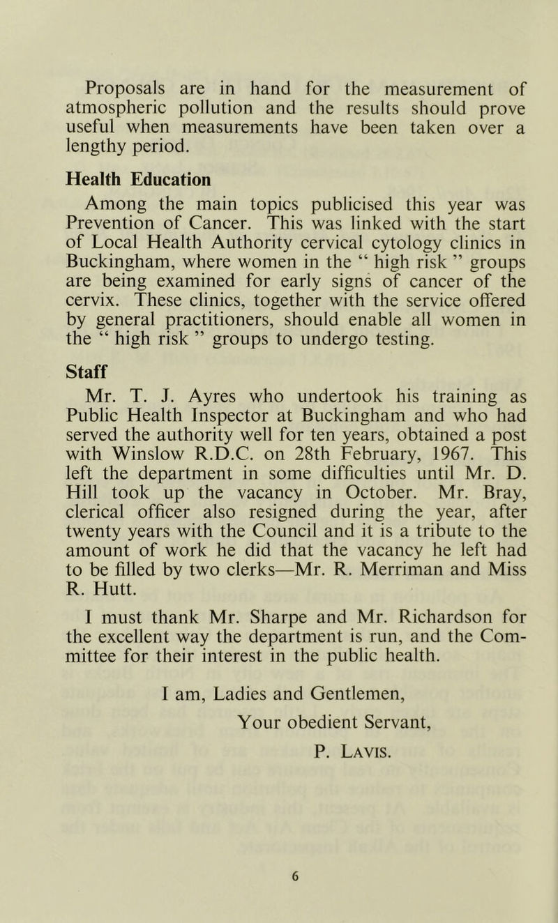 Proposals are in hand for the measurement of atmospheric pollution and the results should prove useful when measurements have been taken over a lengthy period. Health Education Among the main topics publicised this year was Prevention of Cancer. This was linked with the start of Local Health Authority cervical cytology clinics in Buckingham, where women in the “ high risk ” groups are being examined for early signs of cancer of the cervix. These clinics, together with the service offered by general practitioners, should enable all women in the “ high risk ” groups to undergo testing. Staff Mr. T. J. Ayres who undertook his training as Public Health Inspector at Buckingham and who had served the authority well for ten years, obtained a post with Winslow R.D.C. on 28th February, 1967. This left the department in some difficulties until Mr. D. Hill took up the vacancy in October. Mr. Bray, clerical officer also resigned during the year, after twenty years with the Council and it is a tribute to the amount of work he did that the vacancy he left had to be filled by two clerks—Mr. R. Merriman and Miss R. Hutt. 1 must thank Mr. Sharpe and Mr. Richardson for the excellent way the department is run, and the Com- mittee for their interest in the public health. I am. Ladies and Gentlemen, Your obedient Servant, P. Lavis.