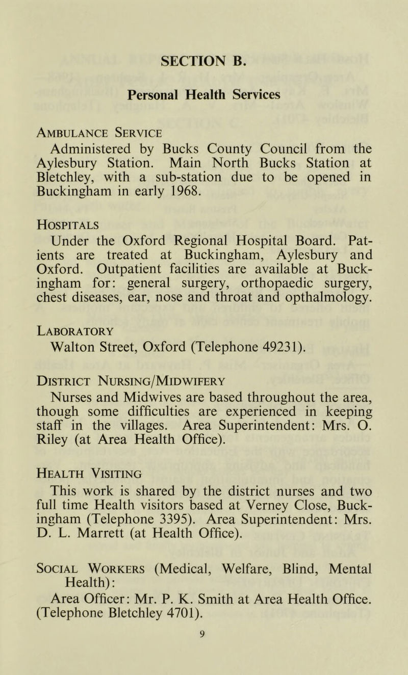 Personal Health Services Ambulance Service Administered by Bucks County Council from the Aylesbury Station. Main North Bucks Station at Bletchley, with a sub-station due to be opened in Buckingham in early 1968. Hospitals Under the Oxford Regional Hospital Board. Pat- ients are treated at Buckingham, Aylesbury and Oxford. Outpatient facilities are available at Buck- ingham for: general surgery, orthopaedic surgery, chest diseases, ear, nose and throat and opthalmology. Laboratory Walton Street, Oxford (Telephone 49231). District Nursing/Midwifery Nurses and Midwives are based throughout the area, though some difficulties are experienced in keeping staff in the villages. Area Superintendent: Mrs. O. Riley (at Area Health Office). Health Visiting This work is shared by the district nurses and two full time Health visitors based at Verney Close, Buck- ingham (Telephone 3395). Area Superintendent: Mrs. D. L. Marrett (at Health Office). Social Workers (Medical, Welfare, Blind, Mental Health): Area Officer: Mr. P. K. Smith at Area Health Office. (Telephone Bletchley 4701).